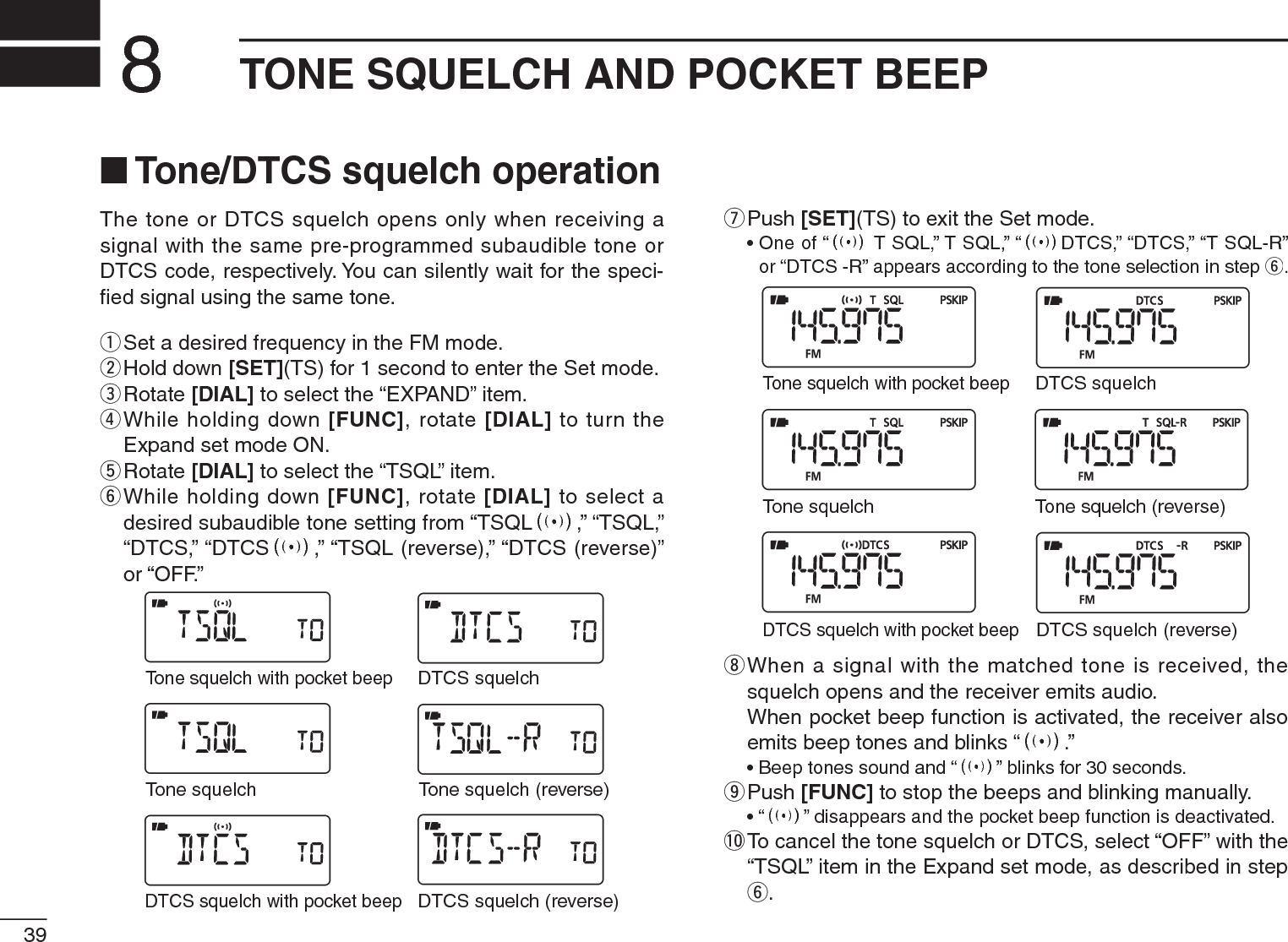 39TONE SQUELCH AND POCKET BEEP 8N Tone/DTCS squelch operationThe tone or DTCS squelch opens only when receiving a signal with the same pre-programmed subaudible tone or DTCS code, respectively. You can silently wait for the speci-ﬁed signal using the same tone.qSet a desired frequency in the FM mode.wHold down [SET](TS) for 1 second to enter the Set mode.eRotate [DIAL] to select the “EXPAND” item.r  While holding down [FUNC], rotate [DIAL] to turn the Expand set mode ON.tRotate [DIAL] to select the “TSQL” item.y  While holding down [FUNC], rotate [DIAL] to select a desired subaudible tone setting from “TSQLS,” “TSQL,” “DTCS,” “DTCSS,” “TSQL (reverse),” “DTCS (reverse)” or “OFF.”Tone squelchDTCS squelchTone squelch (reverse)DTCS squelch (reverse)Tone squelch with pocket beepDTCS squelch with pocket beepuPush [SET](TS) to exit the Set mode.• One of “S T SQL,” T SQL,” “SDTCS,” “DTCS,” “T SQL-R” or “DTCS -R” appears according to the tone selection in step y.Tone squelchDTCS squelchDTCS squelch (reverse)Tone squelch (reverse)Tone squelch with pocket beepDTCS squelch with pocket beepi  When a signal with the matched tone is received, the squelch opens and the receiver emits audio.   When pocket beep function is activated, the receiver also emits beep tones and blinks “S.”• Beep tones sound and “S” blinks for 30 seconds.oPush [FUNC] to stop the beeps and blinking manually.• “S” disappears and the pocket beep function is deactivated.!0  To cancel the tone squelch or DTCS, select “OFF” with the “TSQL” item in the Expand set mode, as described in step y.