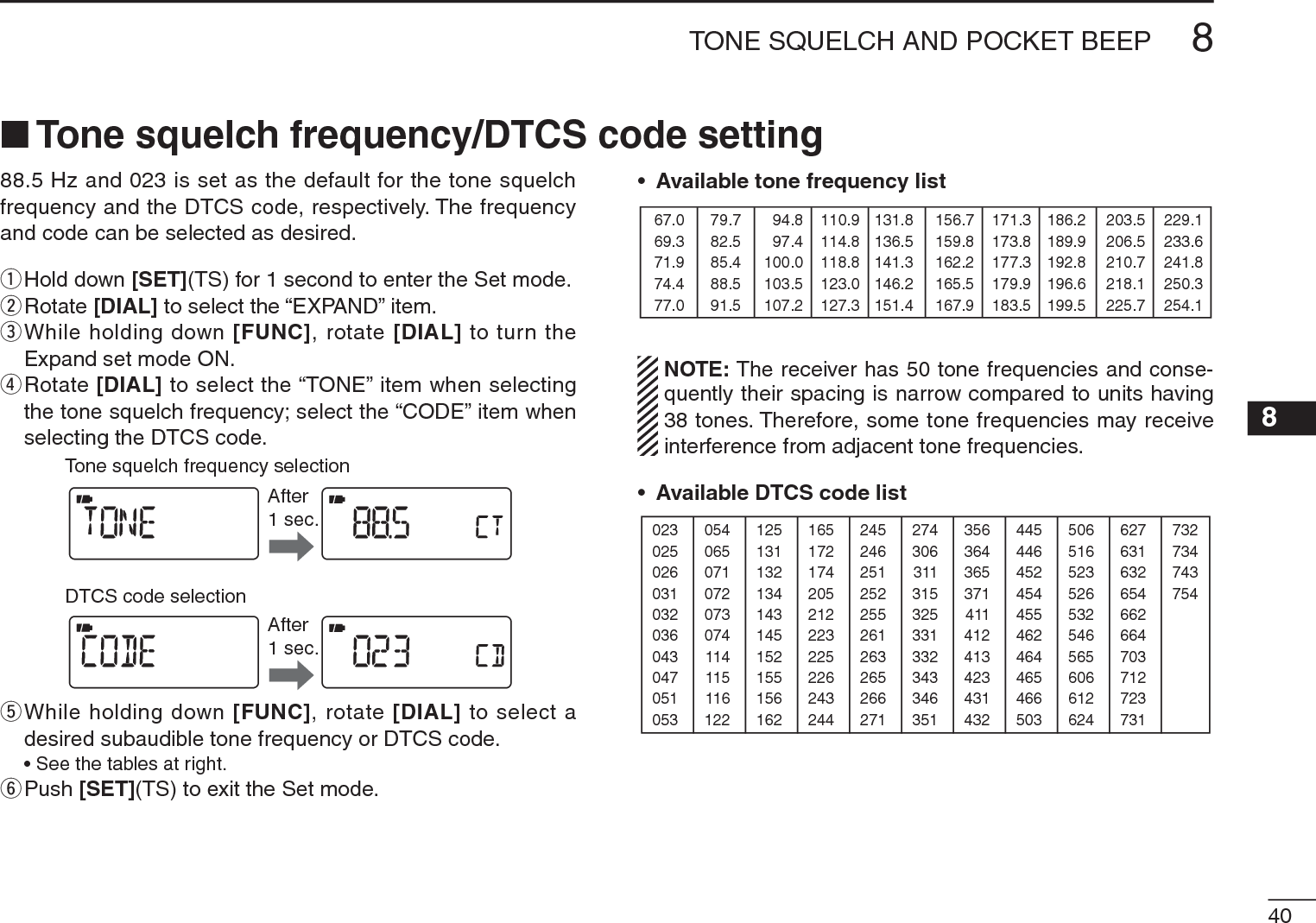408TONE SQUELCH AND POCKET BEEP 8N Tone squelch frequency/DTCS code setting88.5 Hz and 023 is set as the default for the tone squelch frequency and the DTCS code, respectively. The frequency and code can be selected as desired.qHold down [SET](TS) for 1 second to enter the Set mode.wRotate [DIAL] to select the “EXPAND” item.e  While holding down [FUNC], rotate [DIAL] to turn the Expand set mode ON.r  Rotate [DIAL] to select the “TONE” item when selecting the tone squelch frequency; select the “CODE” item when selecting the DTCS code.After1 sec.After1 sec.Tone squelch frequency selectionDTCS code selectiont  While holding down [FUNC], rotate [DIAL] to select a desired subaudible tone frequency or DTCS code.• See the tables at right.yPush [SET](TS) to exit the Set mode.•Available tone frequency list67.069.371.974.477.079.782.585.488.591.594.897.4100.0103.5107.2110.9114.8118.8123.0127.3131.8136.5141.3146.2151.4156.7159.8162.2165.5167.9171.3173.8177.3179.9183.5186.2189.9192.8196.6199.5203.5206.5210.7218.1225.7229.1233.6241.8250.3254.1NOTE: The receiver has 50 tone frequencies and conse-quently their spacing is narrow compared to units having 38 tones. Therefore, some tone frequencies may receive interference from adjacent tone frequencies.•Available DTCS code list023025026031032036043047051053125131132134143145152155156162245246251252255261263265266271356364365371411412413423431432506516523526532546565606612624054065071072073074114115116122165172174205212223225226243244274306311315325331332343346351445446452454455462464465466503627631632654662664703712723731732734743754