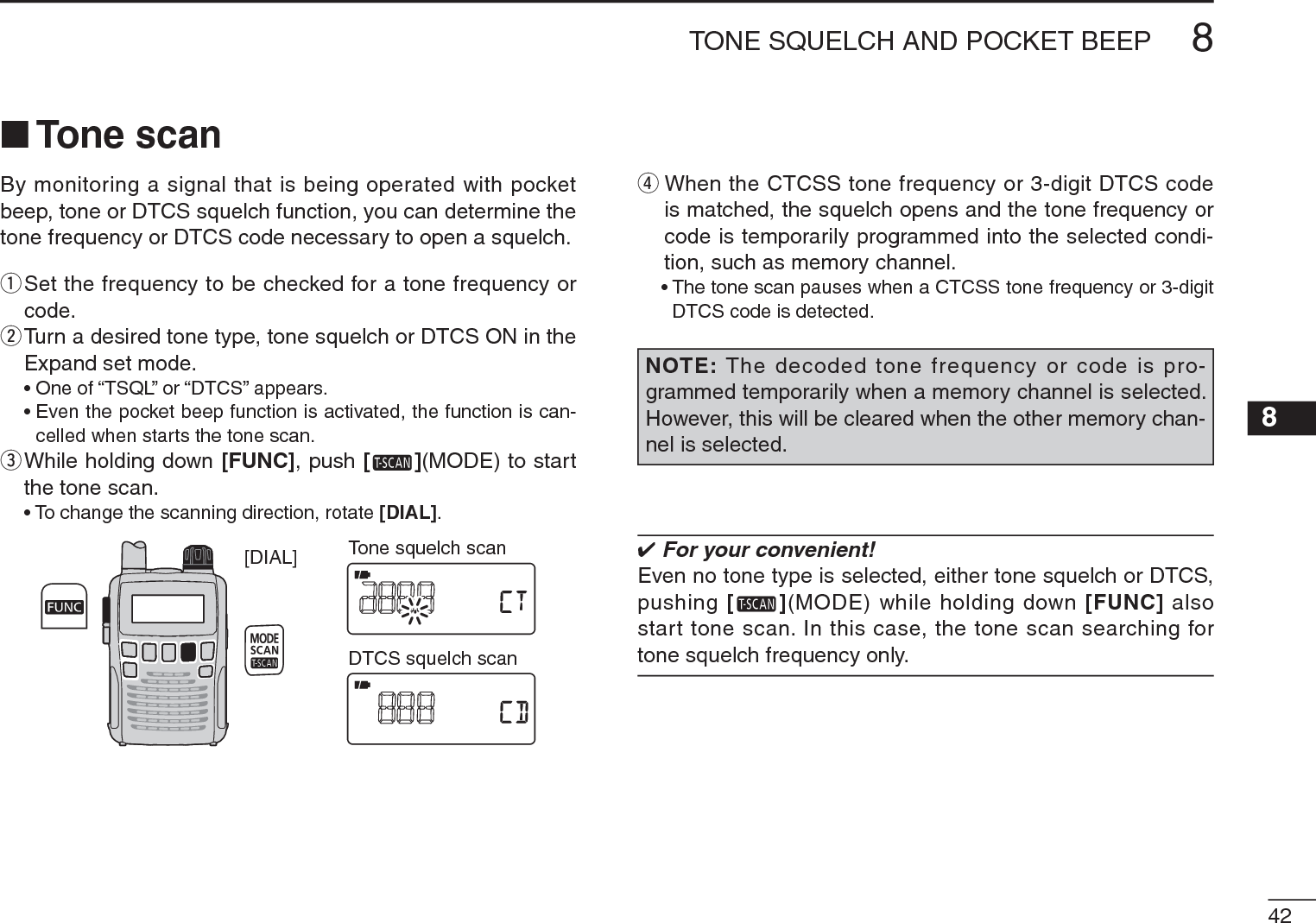 428TONE SQUELCH AND POCKET BEEP 8N Tone scanBy monitoring a signal that is being operated with pocket beep, tone or DTCS squelch function, you can determine the tone frequency or DTCS code necessary to open a squelch.q  Set the frequency to be checked for a tone frequency or code.w  Turn a desired tone type, tone squelch or DTCS ON in the Expand set mode.• One of “TSQL” or “DTCS” appears. • Even the pocket beep function is activated, the function is can-celled when starts the tone scan.e  While holding down [FUNC], push [ ](MODE) to start the tone scan.• To change the scanning direction, rotate [DIAL].[DIAL] Tone squelch scanDTCS squelch scanrWhen the CTCSS tone frequency or 3-digit DTCS code is matched, the squelch opens and the tone frequency or code is temporarily programmed into the selected condi-tion, such as memory channel.• The tone scan pauses when a CTCSS tone frequency or 3-digit DTCS code is detected.NOTE: The decoded tone frequency or code is pro-grammed temporarily when a memory channel is selected. However, this will be cleared when the other memory chan-nel is selected. For your convenient!Even no tone type is selected, either tone squelch or DTCS, pushing [ ](MODE) while holding down [FUNC] also start tone scan. In this case, the tone scan searching for tone squelch frequency only.
