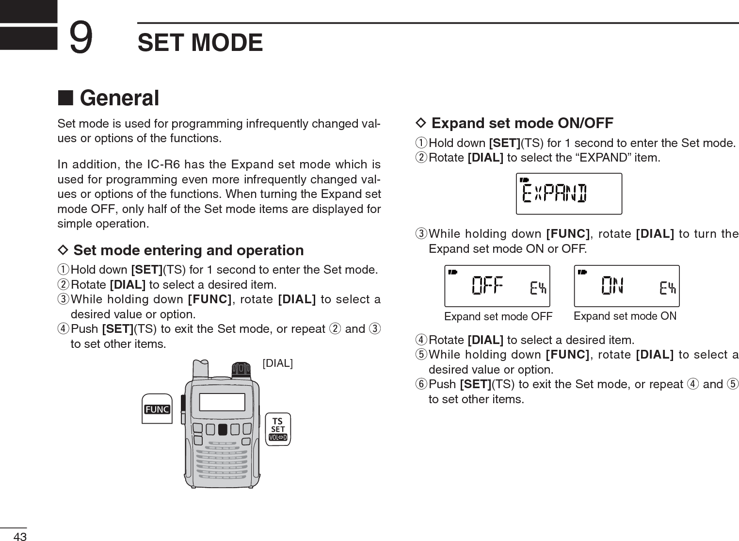 43SET MODE9N GeneralSet mode is used for programming infrequently changed val-ues or options of the functions.In addition, the IC-R6 has the Expand set mode which is used for programming even more infrequently changed val-ues or options of the functions. When turning the Expand set mode OFF, only half of the Set mode items are displayed for simple operation.D Set mode entering and operationqHold down [SET](TS) for 1 second to enter the Set mode.wRotate [DIAL] to select a desired item.e  While holding down [FUNC], rotate [DIAL] to select a desired value or option.r  Push [SET](TS) to exit the Set mode, or repeat w and eto set other items.[DIAL]D Expand set mode ON/OFFqHold down [SET](TS) for 1 second to enter the Set mode.wRotate [DIAL] to select the “EXPAND” item.e  While holding down [FUNC], rotate [DIAL] to turn the Expand set mode ON or OFF.Expand set mode OFF Expand set mode ONrRotate [DIAL] to select a desired item.t  While holding down [FUNC], rotate [DIAL] to select a desired value or option.y  Push [SET](TS) to exit the Set mode, or repeat r and tto set other items.