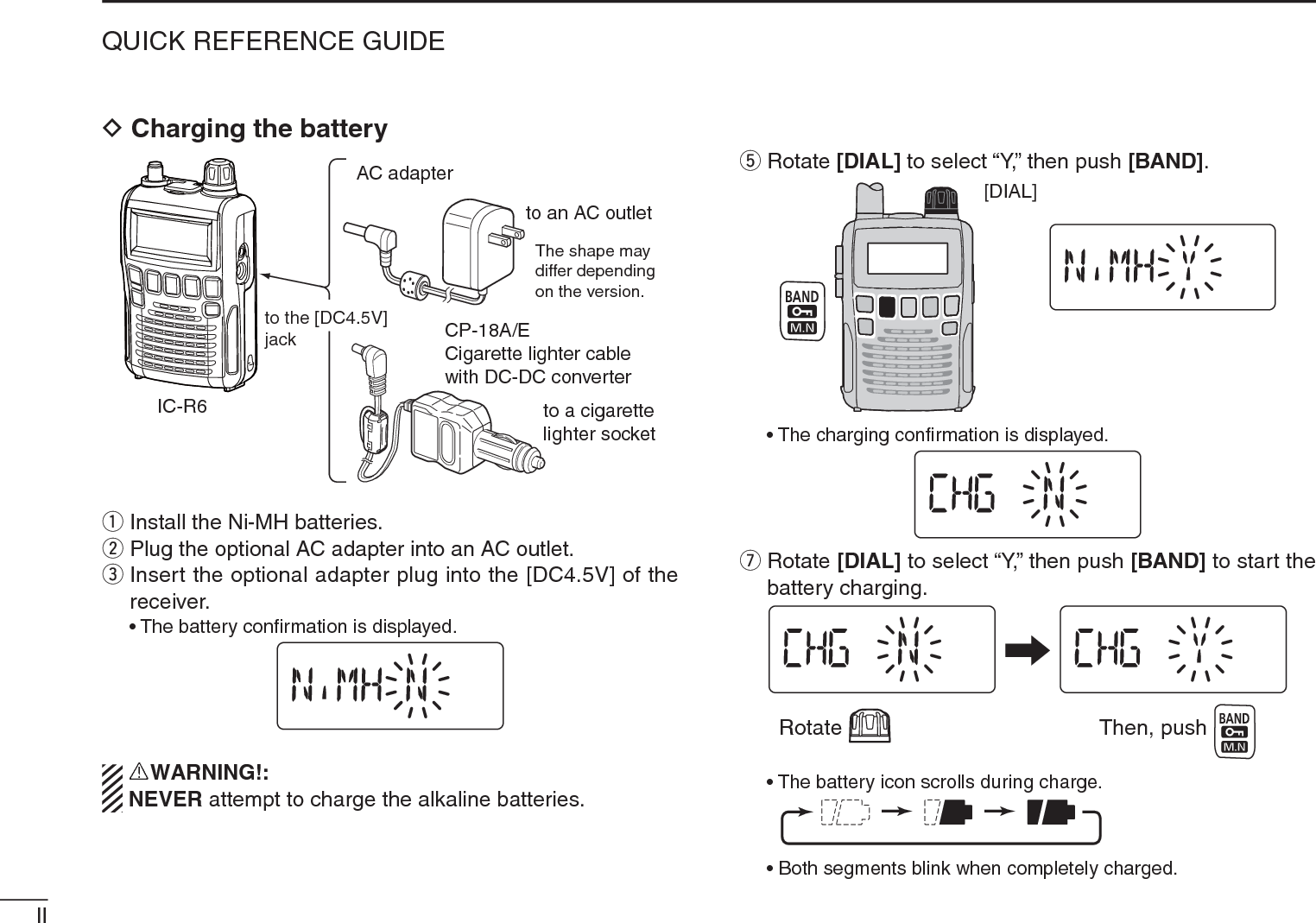 IIQUICK REFERENCE GUIDEDCharging the batteryIC-R6CP-18A/ECigarette lighter cablewith DC-DC converterAC adapterto a cigarette lighter socketThe shape maydiffer dependingon the version.to an AC outletto the [DC4.5V]jackq Install the Ni-MH batteries.w Plug the optional AC adapter into an AC outlet.eInsert the optional adapter plug into the [DC4.5V] of the receiver.• The battery conﬁrmation is displayed.RWARNING!:NEVER attempt to charge the alkaline batteries. t Rotate [DIAL] to select “Y,” then push [BAND].[DIAL]• The charging conﬁrmation is displayed.uRotate [DIAL] to select “Y,” then push [BAND] to start the battery charging.Rotate Then, push• The battery icon scrolls during charge.• Both segments blink when completely charged.