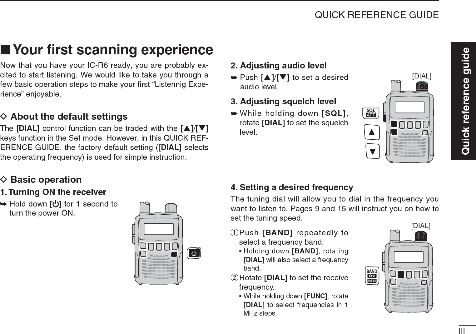 IIIQUICK REFERENCE GUIDEQuick reference guideNow that you have your IC-R6 ready, you are probably ex-cited to start listening. We would like to take you through a few basic operation steps to make your ﬁrst “Listennig Expe-rience” enjoyable. DAbout the default settingsThe [DIAL] control function can be traded with the [S]/[T]keys function in the Set mode. However, in this QUICK REF-ERENCE GUIDE, the factory default setting ([DIAL] selects the operating frequency) is used for simple instruction.DBasic operation1. Turning ON the receiver±Hold down [ ] for 1 second to turn the power ON.2. Adjusting audio level±Push [S]/[T] to set a desired audio level.3. Adjusting squelch level±While holding down [SQL],rotate [DIAL] to set the squelch level.4. Setting a desired frequencyThe tuning dial will allow you to dial in the frequency you want to listen to. Pages 9 and 15 will instruct you on how to set the tuning speed.q  Push [BAND] repeatedly to select a frequency band.• Holding down [BAND], rotating [DIAL] will also select a frequency band.w  Rotate [DIAL] to set the receive frequency.•While holding down [FUNC], rotate [DIAL] to select frequencies in 1 MHz steps.N Your ﬁrst scanning experience[DIAL][DIAL]