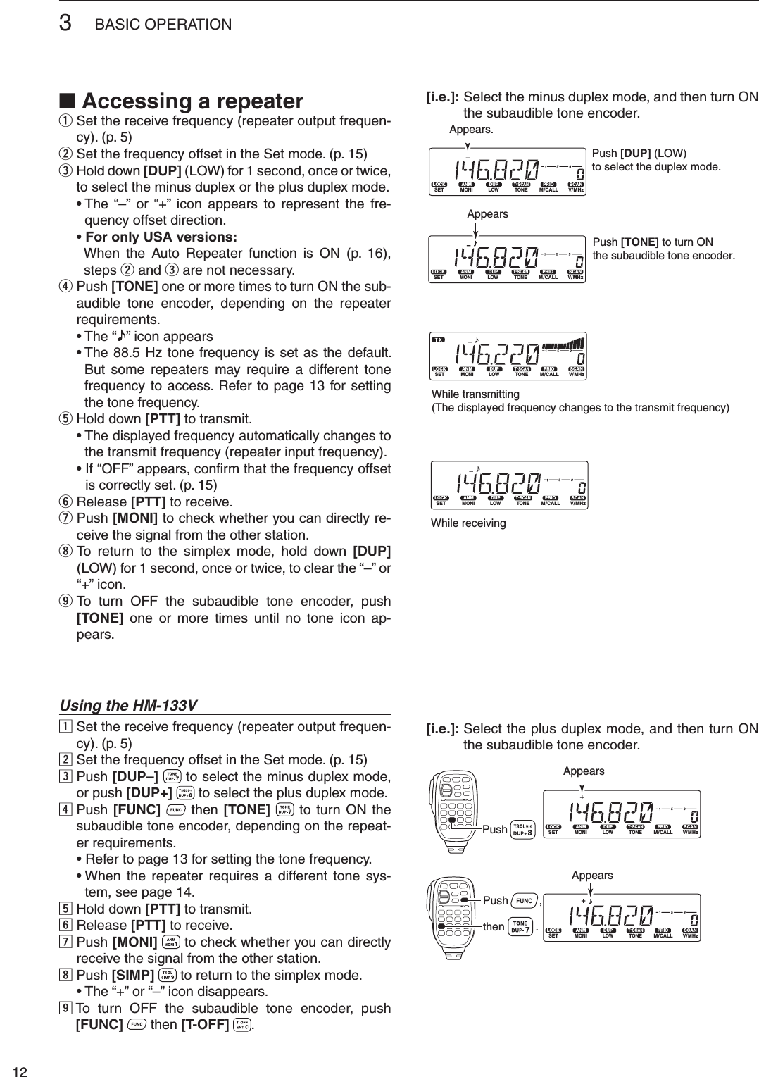 123BASIC OPERATION■ Accessing a repeaterq  Set the receive frequency (repeater output frequen-cy). (p. 5)w  Set the frequency offset in the Set mode. (p. 15)e  Hold down [DUP] (LOW) for 1 second, once or twice, to select the minus duplex or the plus duplex mode. •  The “–” or “+” icon appears to represent the fre-quency offset direction.  •  For only USA versions:       When the Auto Repeater function is ON (p. 16), steps w and e are not necessary. r  Push [TONE] one or more times to turn ON the sub-audible tone encoder, depending on the repeater requirements. • The “ ” icon appears  •  The 88.5 Hz tone frequency is set as the default. But some repeaters may require a different tone frequency to access. Refer to page 13 for setting the tone frequency.t Hold down [PTT] to transmit. •  The displayed frequency automatically changes to the transmit frequency (repeater input frequency). •  If “OFF” appears, conﬁ rm that the frequency offset is correctly set. (p. 15)y Release [PTT] to receive.u  Push [MONI] to check whether you can directly re-ceive the signal from the other station.i  To return to the simplex mode, hold down [DUP] (LOW) for 1 second, once or twice, to clear the “–” or “+” icon.o  To turn OFF the subaudible tone encoder, push [TONE] one or more times until no tone icon ap-pears.Using the HM-133Vz  Set the receive frequency (repeater output frequen-cy). (p. 5)x  Set the frequency offset in the Set mode. (p. 15)c  Push [DUP–]   to select the minus duplex mode, or push [DUP+]   to select the plus duplex mode.v  Push [FUNC]   then [TONE]   to turn ON the subaudible tone encoder, depending on the repeat-er requirements.  • Refer to page 13 for setting the tone frequency. •  When the repeater requires a different tone sys-tem, see page 14.b Hold down [PTT] to transmit.n Release [PTT] to receive.m  Push [MONI]   to check whether you can directly receive the signal from the other station.,  Push [SIMP]   to return to the simplex mode.  • The “+” or “–” icon disappears..  To turn OFF the subaudible tone encoder, push [FUNC]   then [T-OFF] .LOCKSETANMMONIDUPLOWT-SCANTONEPRIOM/CALLSCANV/MHzDIGITAL PRIO AO BUSYMUTENARMIDLOWAppears.Push [DUP] (LOW) to select the duplex mode.LOCKSETANMMONIDUPLOWT-SCANTONEPRIOM/CALLSCANV/MHzDIGITAL PRIO AO BUSYMUTENARMIDLOWAppearsPush [TONE] to turn ON the subaudible tone encoder.LOCKSETANMMONIDUPLOWT-SCANTONEPRIOM/CALLSCANV/MHzDIGITAL PRIOAO BUSYMUTENARMIDLOWLOCKSETANMMONIDUPLOWT-SCANTONEPRIOM/CALLSCANV/MHzDIGITAL PRIO AO BUSYMUTENARMIDLOWWhile transmitting(The displayed frequency changes to the transmit frequency)While receivingLOCKSETANMMONIDUPLOWT-SCANTONEPRIOM/CALLSCANV/MHzDIGITAL PRIO AO BUSYMUTENARMIDLOWLOCKSETANMMONIDUPLOWT-SCANTONEPRIOM/CALLSCANV/MHzDIGITAL PRIO AO BUSYMUTENARMIDLOWPushAppearsPush          ,then          .Appears[i.e.]:  Select the minus duplex mode, and then turn ON the subaudible tone encoder.[i.e.]:  Select the plus duplex mode, and then turn ON the subaudible tone encoder.