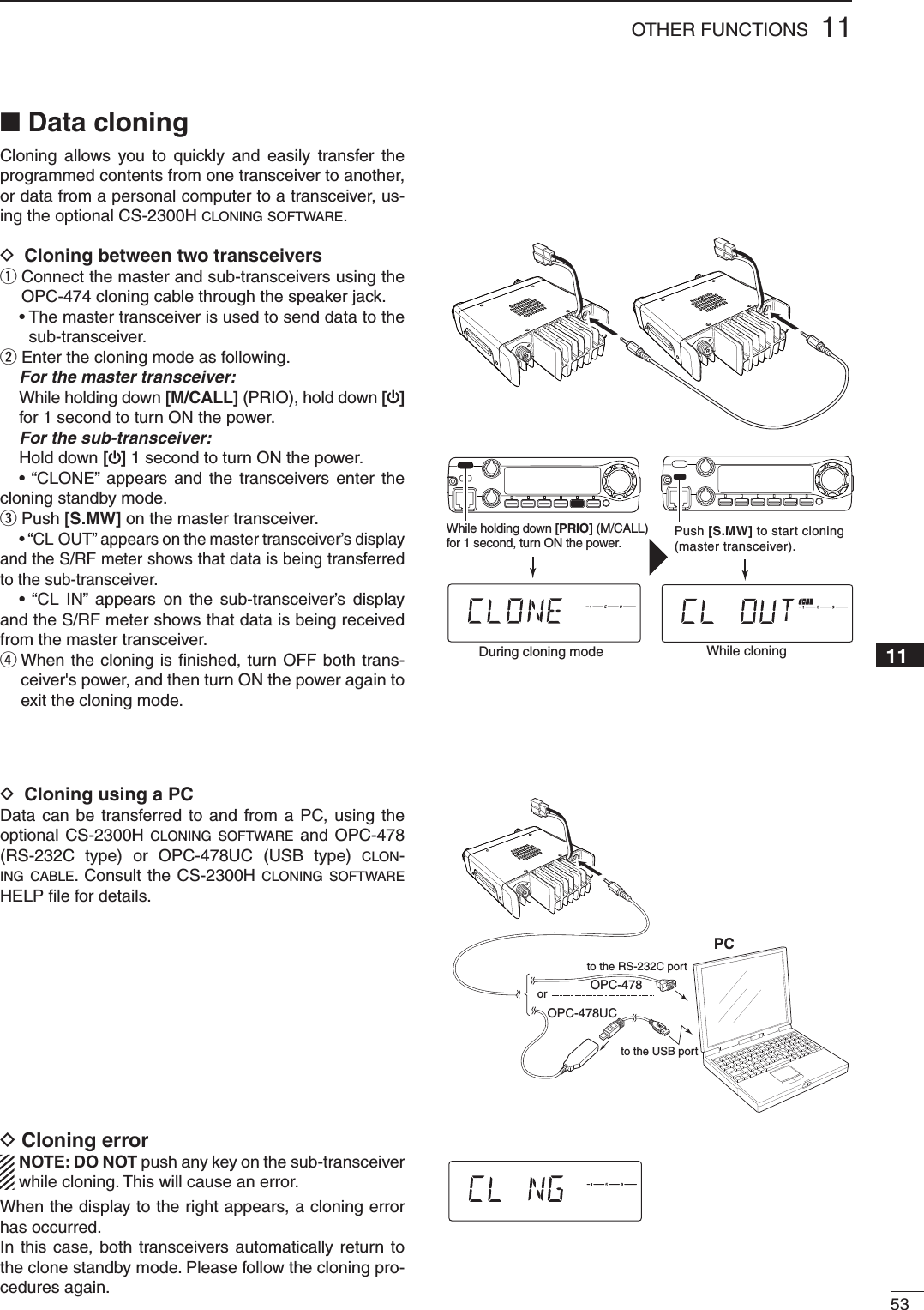 5311OTHER FUNCTIONS■ Data cloningCloning allows you to quickly and easily transfer the programmed contents from one transceiver to another, or data from a personal computer to a transceiver, us-ing the optional CS-2300H CLONING SOFTWARE.D Cloning between two transceiversq  Connect the master and sub-transceivers using the OPC-474 cloning cable through the speaker jack. •  The master transceiver is used to send data to the sub-transceiver.w  Enter the cloning mode as following.  For the master transceiver:  While holding down [M/CALL] (PRIO), hold down [] for 1 second to turn ON the power.  For the sub-transceiver: Hold down [] 1 second to turn ON the power.  • “CLONE” appears and the transceivers enter the cloning standby mode.e  Push [S.MW] on the master transceiver.  • “CL OUT” appears on the master transceiver’s display and the S/RF meter shows that data is being transferred to the sub-transceiver.  • “CL IN” appears on the sub-transceiver’s display and the S/RF meter shows that data is being received from the master transceiver.r  When the cloning is ﬁ nished, turn OFF both trans-ceiver&apos;s power, and then turn ON the power again to exit the cloning mode.D Cloning using a PCData can be transferred to and from a PC, using the optional CS-2300H CLONING SOFTWARE and OPC-478 (RS-232C type) or OPC-478UC (USB type) CLON-ING CABLE. Consult the CS-2300H CLONING SOFTWARE HELP ﬁ le for details.Cloning error D  NOTE: DO NOT push any key on the sub-transceiver while cloning. This will cause an error.When the display to the right appears, a cloning error has occurred.In this case, both transceivers automatically return to the clone standby mode. Please follow the cloning pro-cedures again.PCto the USB portto the RS-232C portOPC-478OPC-478UCorLOCKSETANMMONIDUPLOWT-SCANTONEPRIOM/CALLSCANV/MHzDIGITAL PRIO AO BUSYMUTENARMIDLOWPush [S.MW] to start cloning (master transceiver).While cloningLOCKSETANMMONIDUPLOWT-SCANTONEPRIOM/CALLSCANV/MHzDIGITAL PRIO AO BUSYMUTENARMIDLOWWhile holding down [PRIO] (M/CALL) for 1 second, turn ON the power.During cloning modeLOCKSETANMMONIDUPLOWT-SCANTONEPRIOM/CALLSCANV/MHzDIGITAL PRIO AO BUSYMUTENARMIDLOW1002345678910111213