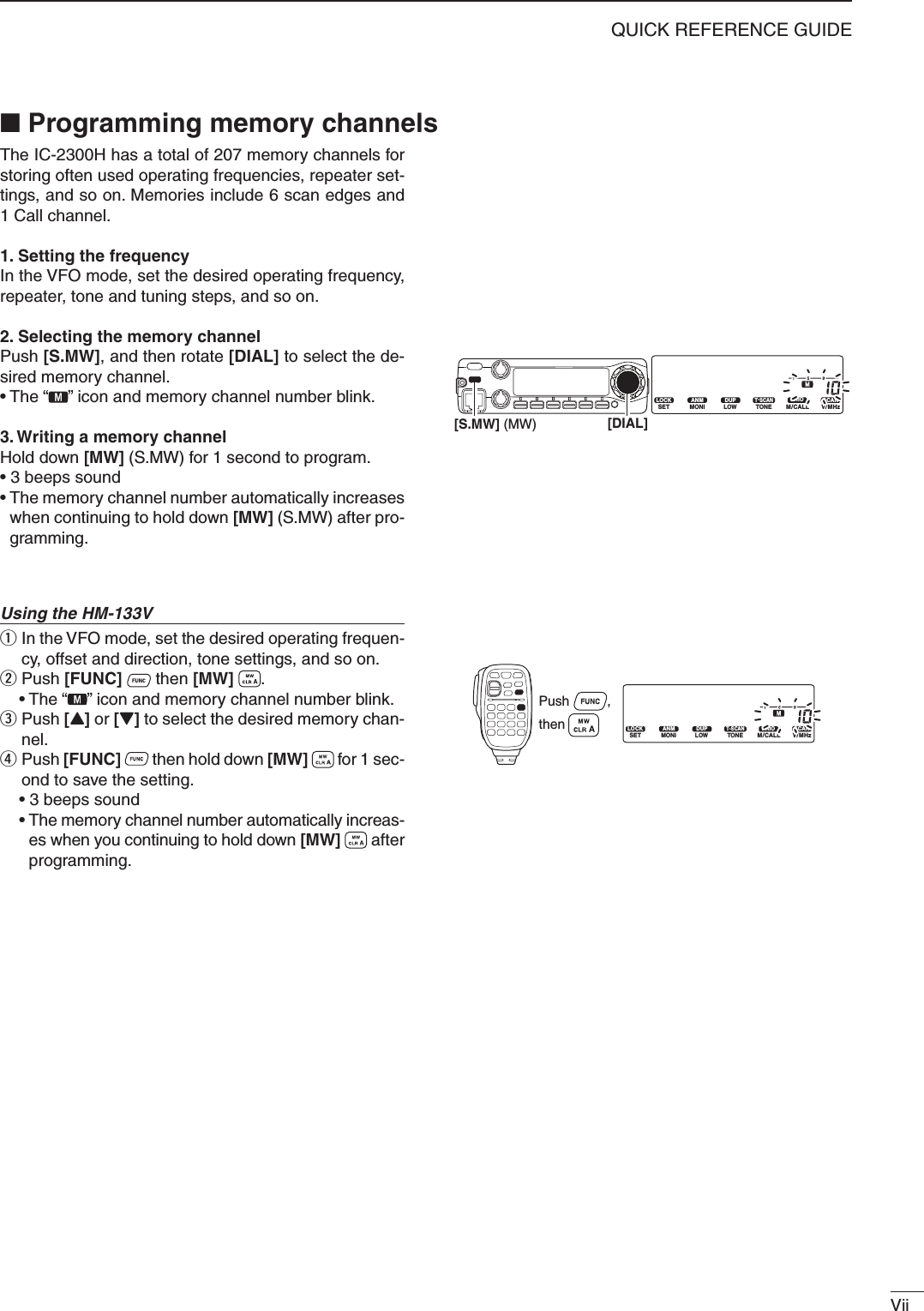 ViiQUICK REFERENCE GUIDEThe IC-2300H has a total of 207 memory channels for storing often used operating frequencies, repeater set-tings, and so on. Memories include 6 scan edges and 1 Call channel. 1. Setting the frequencyIn the VFO mode, set the desired operating frequency, repeater, tone and tuning steps, and so on.2. Selecting the memory channel Push [S.MW], and then rotate [DIAL] to select the de-sired memory channel.• The “ ” icon and memory channel number blink.3. Writing a memory channelHold down [MW] (S.MW) for 1 second to program.• 3 beeps sound•  The memory channel number automatically increases when continuing to hold down [MW] (S.MW) after pro-gramming.Using the HM-133Vq  In the VFO mode, set the desired operating frequen-cy, offset and direction, tone settings, and so on.w Push [FUNC]   then [MW]  . • The “ ” icon and memory channel number blink.e  Push [Y] or [Z] to select the desired memory chan-nel.r  Push [FUNC]   then hold down [MW]   for 1 sec-ond to save the setting.  • 3 beeps sound •  The memory channel number automatically increas-es when you continuing to hold down [MW]   after programming.■  Programming memory channelsLOCKSETANMMONIDUPLOWT-SCANTONEPRIOM/CALLSCANV/MHzDIGITAL PRIO AO BUSYMUTENARMIDLOW[S.MW] (MW) [DIAL]LOCKSETANMMONIDUPLOWT-SCANTONEPRIOM/CALLSCANV/MHzDIGITAL PRIO AO BUSYMUTENARMIDLOWPush          , then 