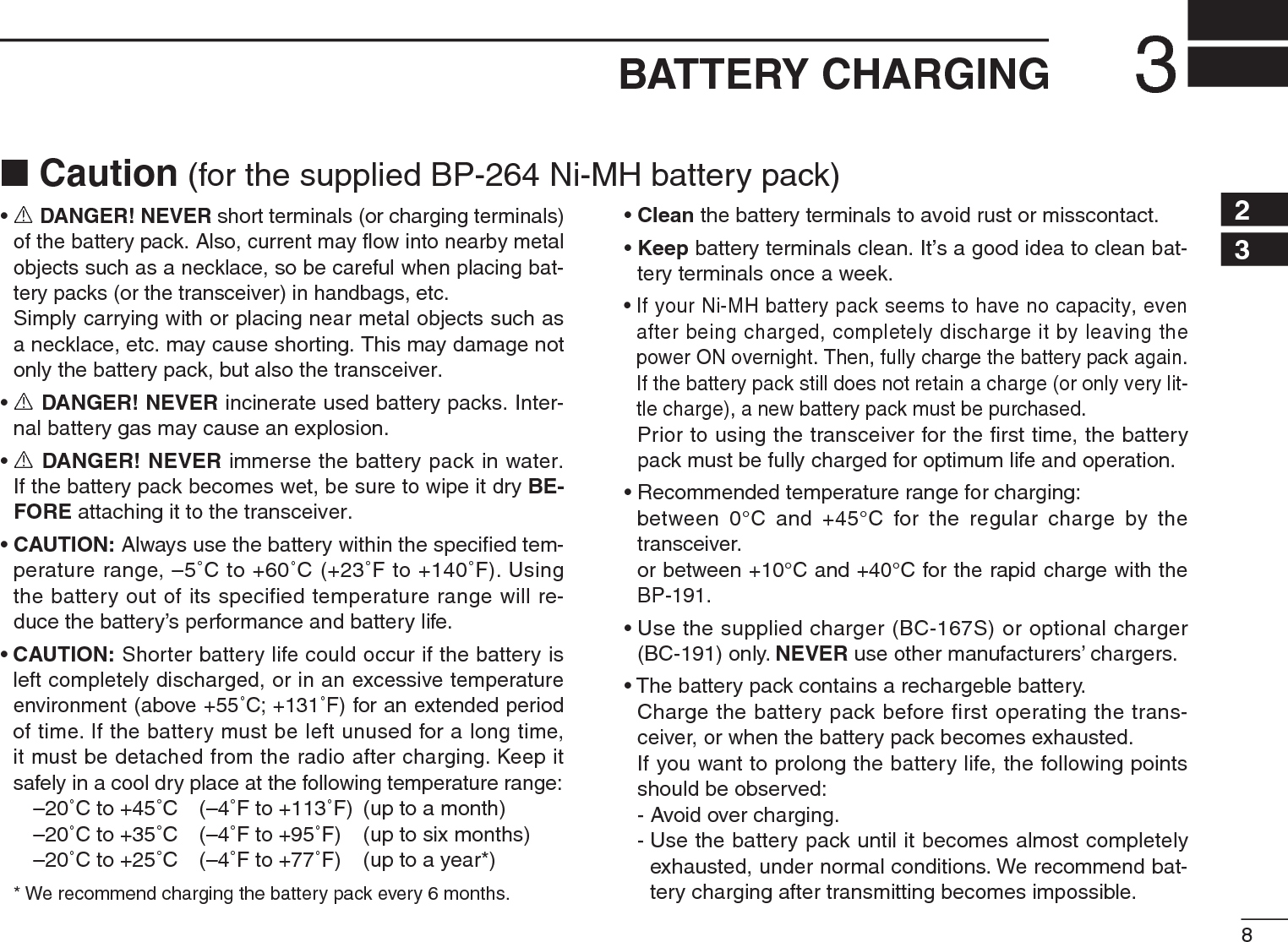 83BATTERY CHARGING12345678910111213141516171819•R DANGER! NEVER short terminals (or charging terminals) of the battery pack. Also, current may ﬂow into nearby metal objects such as a necklace, so be careful when placing bat-tery packs (or the transceiver) in handbags, etc.Simply carrying with or placing near metal objects such as a necklace, etc. may cause shorting. This may damage not only the battery pack, but also the transceiver.•R DANGER! NEVER incinerate used battery packs. Inter-nal battery gas may cause an explosion.•R DANGER! NEVER immerse the battery pack in water. If the battery pack becomes wet, be sure to wipe it dry BE-FORE attaching it to the transceiver.•CAUTION: Always use the battery within the speciﬁed tem-perature range, –5˚C to +60˚C (+23˚F to +140˚F). Using the battery out of its specified temperature range will re-duce the battery’s performance and battery life.•CAUTION: Shorter battery life could occur if the battery is left completely discharged, or in an excessive temperature environment (above +55˚C; +131˚F) for an extended period of time. If the battery must be left unused for a long time, it must be detached from the radio after charging. Keep it safely in a cool dry place at the following temperature range:–20˚C to +45˚C (–4˚F to +113˚F) (up to a month)–20˚C to +35˚C (–4˚F to +95˚F) (up to six months)–20˚C to +25˚C (–4˚F to +77˚F) (up to a year*)* We recommend charging the battery pack every 6 months.•Clean the battery terminals to avoid rust or misscontact.•Keep battery terminals clean. It’s a good idea to clean bat-tery terminals once a week.• If your Ni-MH battery pack seems to have no capacity, even after being charged, completely discharge it by leaving the power ON overnight. Then, fully charge the battery pack again. If the battery pack still does not retain a charge (or only very lit-tle charge), a new battery pack must be purchased.Prior to using the transceiver for the ﬁrst time, the battery pack must be fully charged for optimum life and operation.• Recommended temperature range for charging:between 0°C and +45°C for the regular charge by the transceiver.or between +10°C and +40°C for the rapid charge with the BP-191.• Use the supplied charger (BC-167S) or optional charger (BC-191) only. NEVER use other manufacturers’ chargers.• The battery pack contains a rechargeble battery.Charge the battery pack before first operating the trans-ceiver, or when the battery pack becomes exhausted.If you want to prolong the battery life, the following points should be observed:- Avoid over charging.- Use the battery pack until it becomes almost completely exhausted, under normal conditions. We recommend bat-tery charging after transmitting becomes impossible.N Caution (for the supplied BP-264 Ni-MH battery pack)