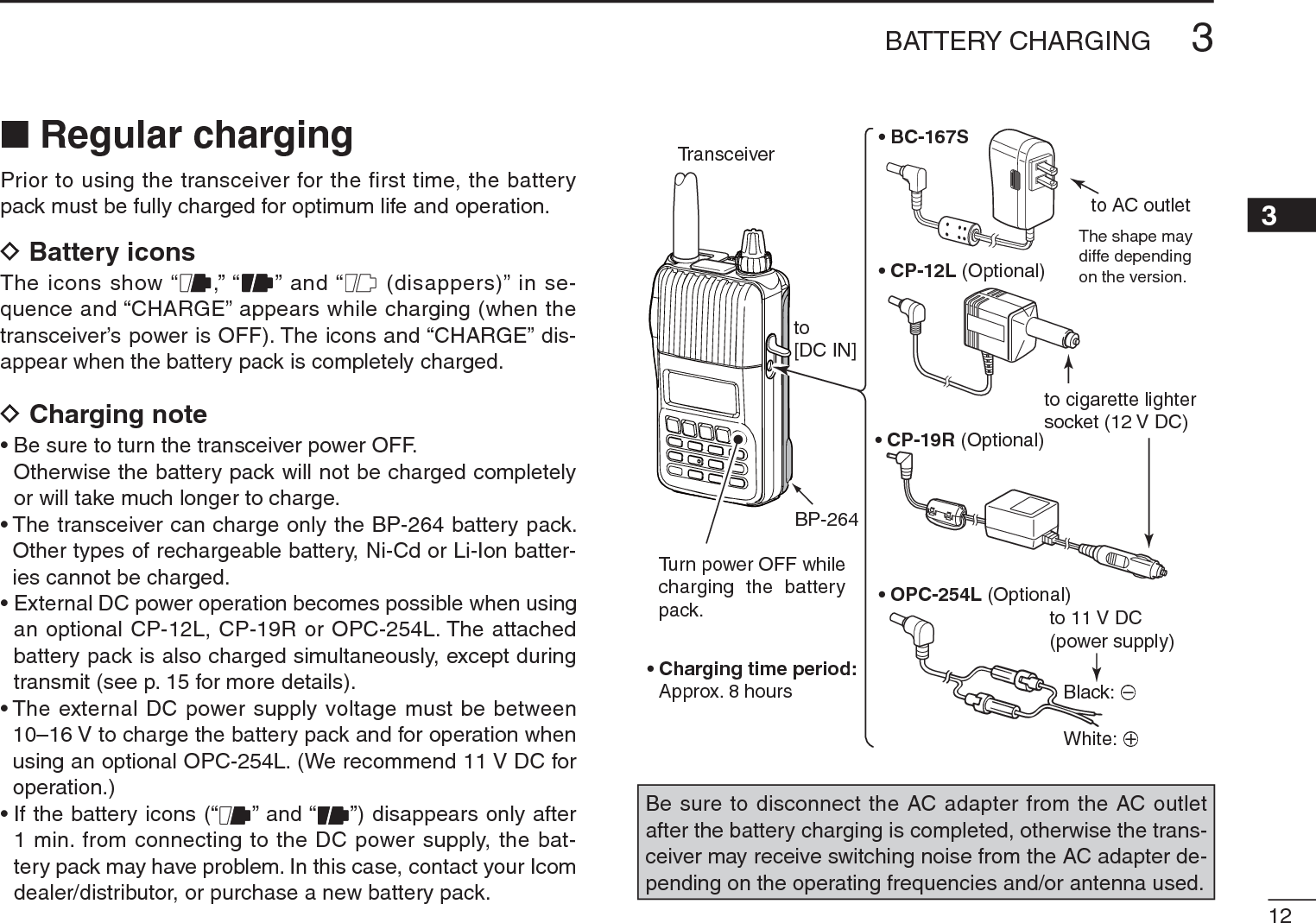 123BATTERY CHARGING3N Regular chargingPrior to using the transceiver for the first time, the battery pack must be fully charged for optimum life and operation.DBattery iconsThe icons show “ ,” “ ” and “  (disappers)” in se-quence and “CHARGE” appears while charging (when the transceiver’s power is OFF). The icons and “CHARGE” dis-appear when the battery pack is completely charged.DCharging note• Be sure to turn the transceiver power OFF.Otherwise the battery pack will not be charged completely or will take much longer to charge.• The transceiver can charge only the BP-264 battery pack. Other types of rechargeable battery, Ni-Cd or Li-Ion batter-ies cannot be charged.• External DC power operation becomes possible when using an optional CP-12L, CP-19R or OPC-254L. The attached battery pack is also charged simultaneously, except during transmit (see p. 15 for more details).• The external DC power supply voltage must be between 10–16 V to charge the battery pack and for operation when using an optional OPC-254L. (We recommend 11 V DC for operation.)• If the battery icons (“ ” and “ ”) disappears only after 1 min. from connecting to the DC power supply, the bat-tery pack may have problem. In this case, contact your Icom dealer/distributor, or purchase a new battery pack.• BC-167S• CP-12L (Optional)• OPC-254L (Optional)to AC outletto cigarette lightersocket (12 V DC)to 11 V DC(power supply)White: +Black: _Transceiverto[DC IN]Turn power OFF while charging the batterypack.The shape maydiffe depending on the version.• Charging time period:Approx. 8 hoursBP-264• CP-19R (Optional)Be sure to disconnect the AC adapter from the AC outlet after the battery charging is completed, otherwise the trans-ceiver may receive switching noise from the AC adapter de-pending on the operating frequencies and/or antenna used.
