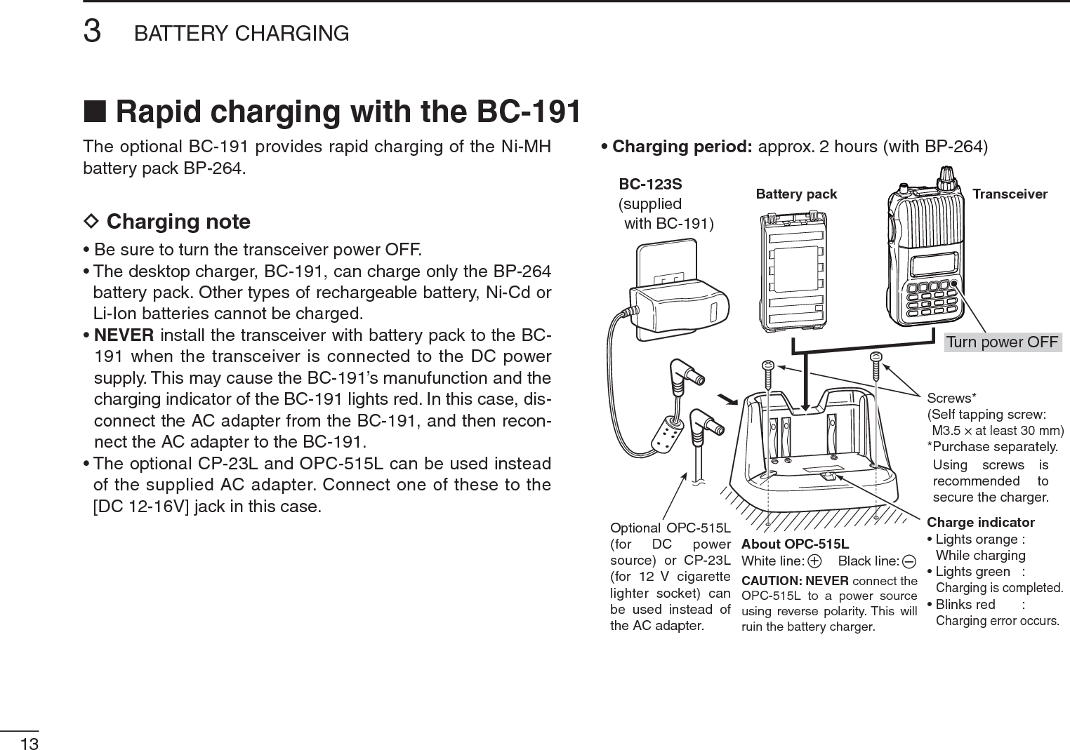 133BATTERY CHARGINGThe optional BC-191 provides rapid charging of the Ni-MH battery pack BP-264.DCharging note• Be sure to turn the transceiver power OFF.• The desktop charger, BC-191, can charge only the BP-264 battery pack. Other types of rechargeable battery, Ni-Cd or Li-Ion batteries cannot be charged.•NEVER install the transceiver with battery pack to the BC-191 when the transceiver is connected to the DC power supply. This may cause the BC-191’s manufunction and the charging indicator of the BC-191 lights red. In this case, dis-connect the AC adapter from the BC-191, and then recon-nect the AC adapter to the BC-191.• The optional CP-23L and OPC-515L can be used instead of the supplied AC adapter. Connect one of these to the [DC 12-16V] jack in this case.• Charging period: approx. 2 hours (with BP-264)TransceiverBattery packCharge indicator• Lights orange : While charging• Lights green : Charging is completed.• Blinks red : Charging error occurs.Screws*(Self tapping screw:M3.5 × at least 30 mm)*Purchase separately.Using screws isrecommended tosecure the charger.About OPC-515LWhite line:         Black line:CAUTION: NEVER connect the OPC-515L to a power sourceusing reverse polarity. This willruin the battery charger.+–Optional OPC-515L(for DC powersource) or CP-23L(for 12 V cigarettelighter socket) canbe used instead ofthe AC adapter.BC-123S(suppliedwith BC-191)Turn power OFFN Rapid charging with the BC-191