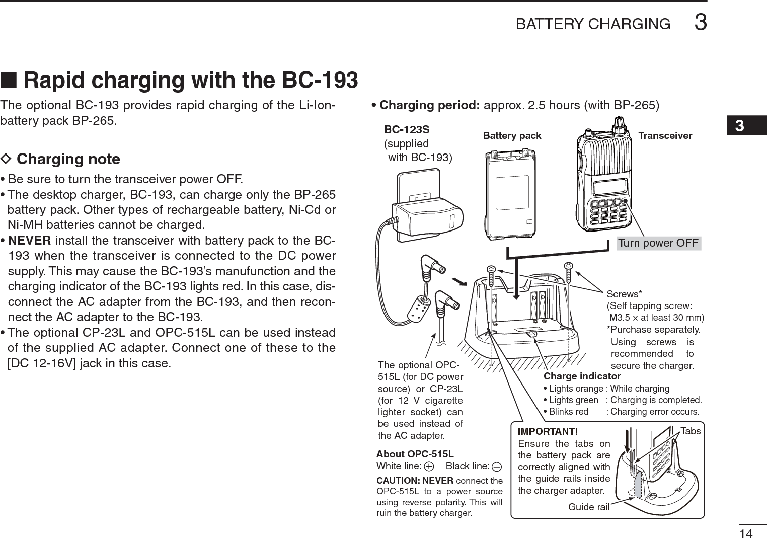 143BATTERY CHARGING3The optional BC-193 provides rapid charging of the Li-Ion-battery pack BP-265.DCharging note• Be sure to turn the transceiver power OFF.• The desktop charger, BC-193, can charge only the BP-265 battery pack. Other types of rechargeable battery, Ni-Cd or Ni-MH batteries cannot be charged.•NEVER install the transceiver with battery pack to the BC-193 when the transceiver is connected to the DC power supply. This may cause the BC-193’s manufunction and the charging indicator of the BC-193 lights red. In this case, dis-connect the AC adapter from the BC-193, and then recon-nect the AC adapter to the BC-193.• The optional CP-23L and OPC-515L can be used instead of the supplied AC adapter. Connect one of these to the [DC 12-16V] jack in this case.• Charging period: approx. 2.5 hours (with BP-265)TransceiverTurn power OFFBattery packBC-123S(suppliedwith BC-193)The optional OPC-515L (for DC powersource) or CP-23L(for 12 V cigarettelighter socket) canbe used instead ofthe AC adapter.Charge indicator• Lights orange : While charging• Lights green : Charging is completed.• Blinks red : Charging error occurs.Screws*(Self tapping screw:M3.5 × at least 30 mm)*Purchase separately.Using screws isrecommended tosecure the charger.About OPC-515LWhite line:         Black line:CAUTION: NEVER connect theOPC-515L to a power sourceusing reverse polarity. This willruin the battery charger.+–IMPORTANT!Ensure the tabs onthe battery pack arecorrectly aligned withthe guide rails insidethe charger adapter.Guide railTabsN Rapid charging with the BC-193