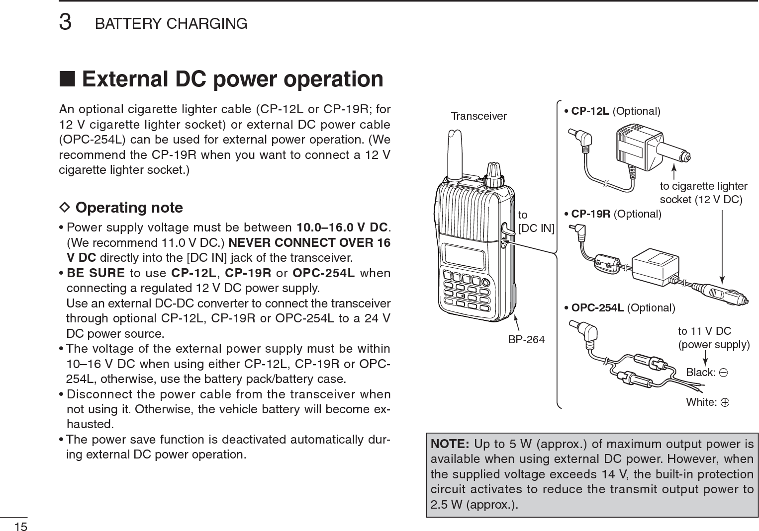 153BATTERY CHARGINGN External DC power operationAn optional cigarette lighter cable (CP-12L or CP-19R; for 12 V cigarette lighter socket) or external DC power cable (OPC-254L) can be used for external power operation. (We recommend the CP-19R when you want to connect a 12 V cigarette lighter socket.)D Operating note• Power supply voltage must be between 10.0–16.0 V DC. (We recommend 11.0 V DC.) NEVER CONNECT OVER 16 V DC directly into the [DC IN] jack of the transceiver.•BE SURE to use CP-12L, CP-19R or OPC-254L when connecting a regulated 12 V DC power supply.Use an external DC-DC converter to connect the transceiver through optional CP-12L, CP-19R or OPC-254L to a 24 VDC power source.• The voltage of the external power supply must be within 10–16 V DC when using either CP-12L, CP-19R or OPC-254L, otherwise, use the battery pack/battery case.• Disconnect the power cable from the transceiver when not using it. Otherwise, the vehicle battery will become ex-hausted.• The power save function is deactivated automatically dur-ing external DC power operation.TransceiverBP-264• CP-12L (Optional)• CP-19R (Optional)• OPC-254L (Optional)to cigarette lightersocket (12 V DC)to 11 V DC(power supply)White: +Black: _to[DC IN]NOTE: Up to 5 W (approx.) of maximum output power is available when using external DC power. However, when the supplied voltage exceeds 14 V, the built-in protection circuit activates to reduce the transmit output power to 2.5 W (approx.).