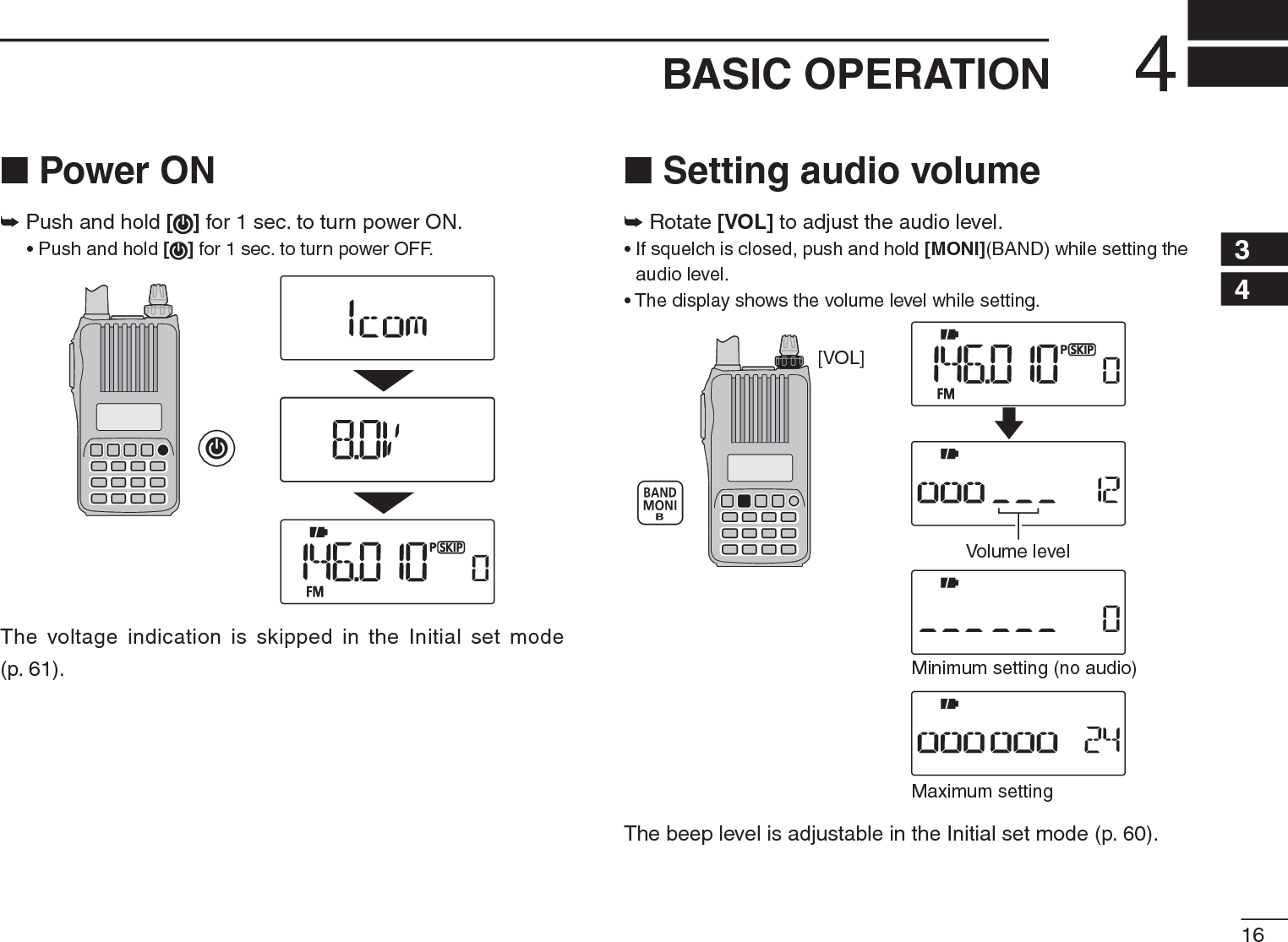 164BASIC OPERATION12345678910111213141516171819N Power ON± Push and hold [ ] for 1 sec. to turn power ON.• Push and hold [ ] for 1 sec. to turn power OFF.The voltage indication is skipped in the Initial set mode (p. 61).N Setting audio volume± Rotate [VOL]to adjust the audio level. • If squelch is closed, push and hold [MONI](BAND) while setting the audio level.• The display shows the volume level while setting.[VOL]Minimum setting (no audio)Maximum settingVolume levelThe beep level is adjustable in the Initial set mode (p. 60).