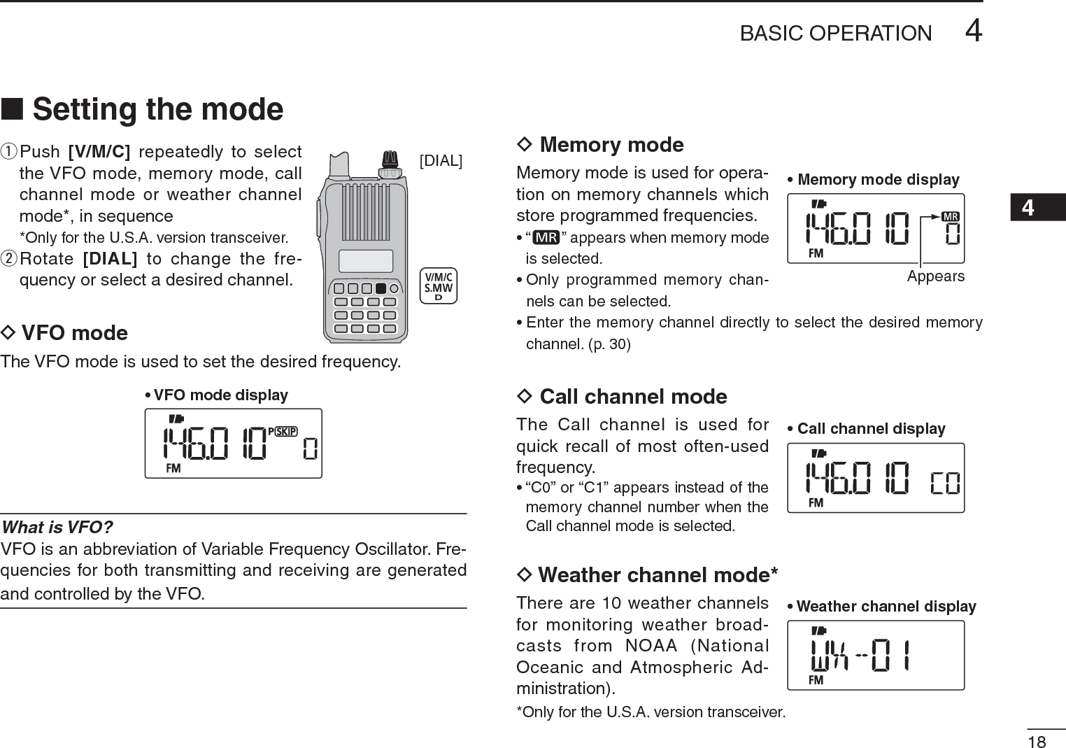 184BASIC OPERATION12345678910111213141516171819N Setting the modeq  Push  [V/M/C] repeatedly to select the VFO mode, memory mode, call channel mode or weather channel mode*, in sequence*Only for the U.S.A. version transceiver.w  Rotate  [DIAL] to change the fre-quency or select a desired channel.D VFO modeThe VFO mode is used to set the desired frequency.• VFO mode displayWhat is VFO?VFO is an abbreviation of Variable Frequency Oscillator. Fre-quencies for both transmitting and receiving are generated and controlled by the VFO.D Memory modeMemory mode is used for opera-tion on memory channels which store programmed frequencies.•“ ” appears when memory mode is selected.• Only programmed memory chan-nels can be selected.• Enter the memory channel directly to select the desired memory channel. (p. 30)D Call channel modeThe Call channel is used for quick recall of most often-used frequency.• “C0” or “C1” appears instead of the memory channel number when the Call channel mode is selected.D Weather channel mode*There are 10 weather channels for monitoring weather broad-casts from NOAA (National Oceanic and Atmospheric Ad-ministration).*Only for the U.S.A. version transceiver.[DIAL]• Memory mode displayAppears• Call channel display• Weather channel display