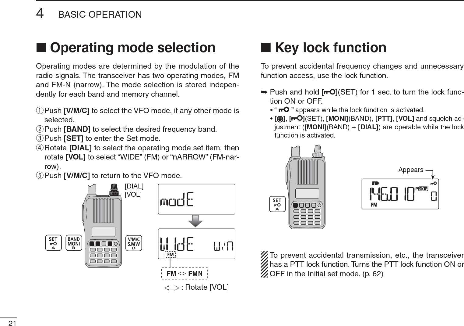 N Operating mode selectionOperating modes are determined by the modulation of the radio signals. The transceiver has two operating modes, FM and FM-N (narrow). The mode selection is stored indepen-dently for each band and memory channel.q  Push [V/M/C] to select the VFO mode, if any other mode is selected.w  Push [BAND] to select the desired frequency band.e  Push [SET] to enter the Set mode.r  Rotate [DIAL] to select the operating mode set item, then rotate [VOL] to select “WIDE” (FM) or “nARROW” (FM-nar-row).tPush [V/M/C] to return to the VFO mode.[VOL][DIAL]: Rotate [VOL]FM FMNN Key lock functionTo prevent accidental frequency changes and unnecessary function access, use the lock function. ±Push and hold [](SET) for 1 sec. to turn the lock func-tion ON or OFF.• “   ” appears while the lock function is activated.•[],[ ](SET), [MONI](BAND), [PTT],[VOL] and squelch ad-justment ([MONI](BAND) + [DIAL]) are operable while the lock function is activated.AppearsTo prevent accidental transmission, etc., the transceiver has a PTT lock function. Turns the PTT lock function ON or OFF in the Initial set mode. (p. 62)214BASIC OPERATION