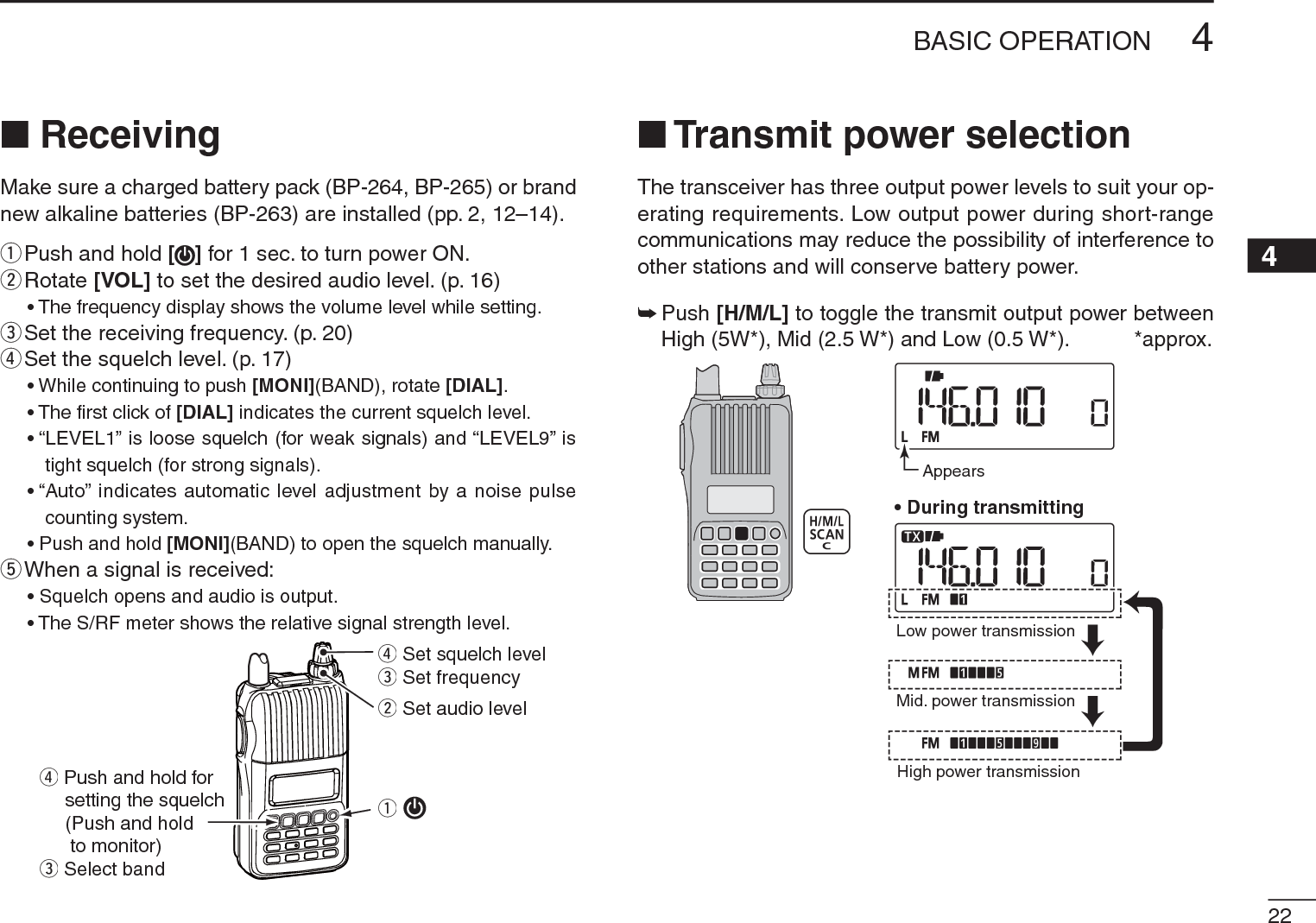 224BASIC OPERATION12345678910111213141516171819N ReceivingMake sure a charged battery pack (BP-264, BP-265) or brand new alkaline batteries (BP-263) are installed (pp. 2, 12–14).qPush and hold [] for 1 sec. to turn power ON.w  Rotate [VOL] to set the desired audio level. (p. 16)• The frequency display shows the volume level while setting.eSet the receiving frequency. (p. 20)rSet the squelch level. (p. 17)• While continuing to push [MONI](BAND), rotate [DIAL].• The ﬁrst click of [DIAL] indicates the current squelch level.• “LEVEL1” is loose squelch (for weak signals) and “LEVEL9” is tight squelch (for strong signals).• “Auto” indicates automatic level adjustment by a noise pulse counting system.• Push and hold [MONI](BAND) to open the squelch manually.t  When a signal is received:• Squelch opens and audio is output.• The S/RF meter shows the relative signal strength level.qr Set squelch levele Set frequencyr Push and hold forsetting the squelch(Push and hold to monitor)e Select bandw Set audio levelN Transmit power selectionThe transceiver has three output power levels to suit your op-erating requirements. Low output power during short-range communications may reduce the possibility of interference to other stations and will conserve battery power.±  Push [H/M/L] to toggle the transmit output power between High (5W*), Mid (2.5 W*) and Low (0.5 W*).           *approx.AppearsLow power transmissionMid. power transmissionHigh power transmission• During transmitting