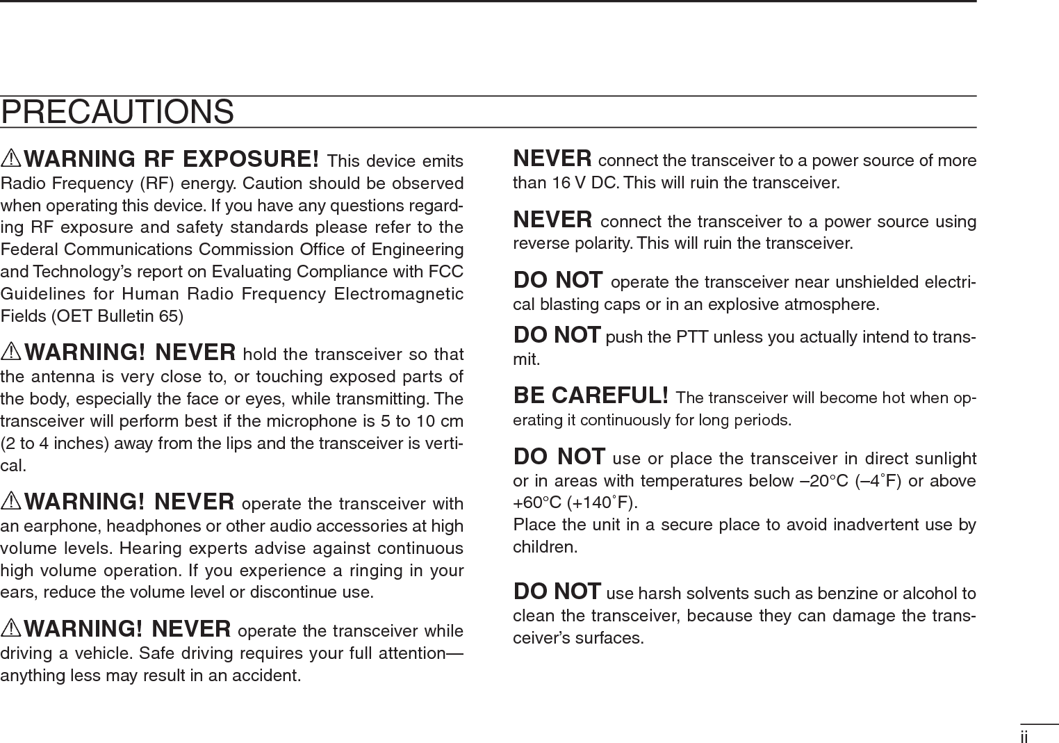iiRWARNING RF EXPOSURE! This device emits Radio Frequency (RF) energy. Caution should be observed when operating this device. If you have any questions regard-ing RF exposure and safety standards please refer to the Federal Communications Commission Ofﬁce of Engineering and Technology’s report on Evaluating Compliance with FCC Guidelines for Human Radio Frequency Electromagnetic Fields (OET Bulletin 65)RWARNING! NEVER hold the transceiver so that the antenna is very close to, or touching exposed parts of the body, especially the face or eyes, while transmitting. The transceiver will perform best if the microphone is 5 to 10 cm (2 to 4 inches) away from the lips and the transceiver is verti-cal.RWARNING! NEVER operate the transceiver with an earphone, headphones or other audio accessories at high volume levels. Hearing experts advise against continuous high volume operation. If you experience a ringing in your ears, reduce the volume level or discontinue use.RWARNING! NEVER operate the transceiver while driving a vehicle. Safe driving requires your full attention—anything less may result in an accident.NEVER connect the transceiver to a power source of more than 16 V DC. This will ruin the transceiver.NEVER connect the transceiver to a power source using reverse polarity. This will ruin the transceiver.DO NOT operate the transceiver near unshielded electri-cal blasting caps or in an explosive atmosphere.DO NOT push the PTT unless you actually intend to trans-mit.BE CAREFUL! The transceiver will become hot when op-erating it continuously for long periods.DO NOT use or place the transceiver in direct sunlight or in areas with temperatures below –20°C (–4˚F) or above +60°C (+140˚F).Place the unit in a secure place to avoid inadvertent use by children.DO NOT use harsh solvents such as benzine or alcohol to clean the transceiver, because they can damage the trans-ceiver’s surfaces.PRECAUTIONS