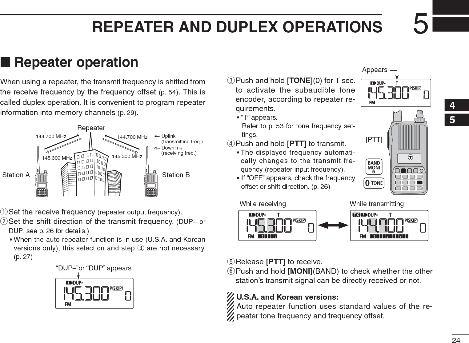 245REPEATER AND DUPLEX OPERATIONS12345678910111213141516171819N Repeater operationWhen using a repeater, the transmit frequency is shifted from the receive frequency by the frequency offset (p. 54). This is called duplex operation. It is convenient to program repeater information into memory channels (p. 29).Station A Station BRepeater145.300 MHz144.700 MHz 144.700 MHz145.300 MHzUplinkDownlink(transmitting freq.)(receiving freq.)q  Set the receive frequency (repeater output frequency).w  Set the shift direction of the transmit frequency. (DUP– or DUP; see p. 26 for details.)• When the auto repeater function is in use (U.S.A. and Korean versions only), this selection and step e are not necessary. (p. 27)“DUP–”or “DUP” appears[PTT]TAppearse  Push and hold [TONE](0) for 1 sec. to activate the subaudible tone encoder, according to repeater re-quirements.• “T” appears.   Refer to p. 53 for tone frequency set-tings.rPush and hold [PTT] to transmit.• The displayed frequency automati-cally changes to the transmit fre-quency (repeater input frequency).• If “OFF” appears, check the frequency offset or shift direction. (p. 26)While receiving While transmittingtRelease [PTT] to receive.y  Push and hold [MONI](BAND) to check whether the other station’s transmit signal can be directly received or not. U.S.A. and Korean versions:Auto repeater function uses standard values of the re-peater tone frequency and frequency offset.