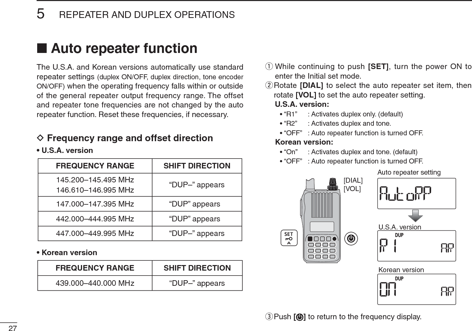 275REPEATER AND DUPLEX OPERATIONSN Auto repeater functionThe U.S.A. and Korean versions automatically use standard repeater settings (duplex ON/OFF, duplex direction, tone encoder ON/OFF) when the operating frequency falls within or outside of the general repeater output frequency range. The offset and repeater tone frequencies are not changed by the auto repeater function. Reset these frequencies, if necessary.DFrequency range and offset direction• U.S.A. version• Korean versionFREQUENCY RANGE SHIFT DIRECTION439.000–440.000 MHz “DUP–” appearsq  While continuing to push [SET], turn the power ON to enter the Initial set mode.w  Rotate [DIAL] to select the auto repeater set item, then rotate [VOL] to set the auto repeater setting.U.S.A. version:    • “R1”    : Activates duplex only. (default)    • “R2”    : Activates duplex and tone.    • “OFF” : Auto repeater function is turned OFF.Korean version:    • “On”    : Activates duplex and tone. (default)    • “OFF” : Auto repeater function is turned OFF.[VOL][DIAL]U.S.A. versionKorean versionAuto repeater settinge  Push [ ] to return to the frequency display.FREQUENCY RANGE SHIFT DIRECTION147.000–147.395 MHz “DUP” appears442.000–444.995 MHz “DUP” appears447.000–449.995 MHz “DUP–” appears145.200–145.495 MHz146.610–146.995 MHz “DUP–” appears