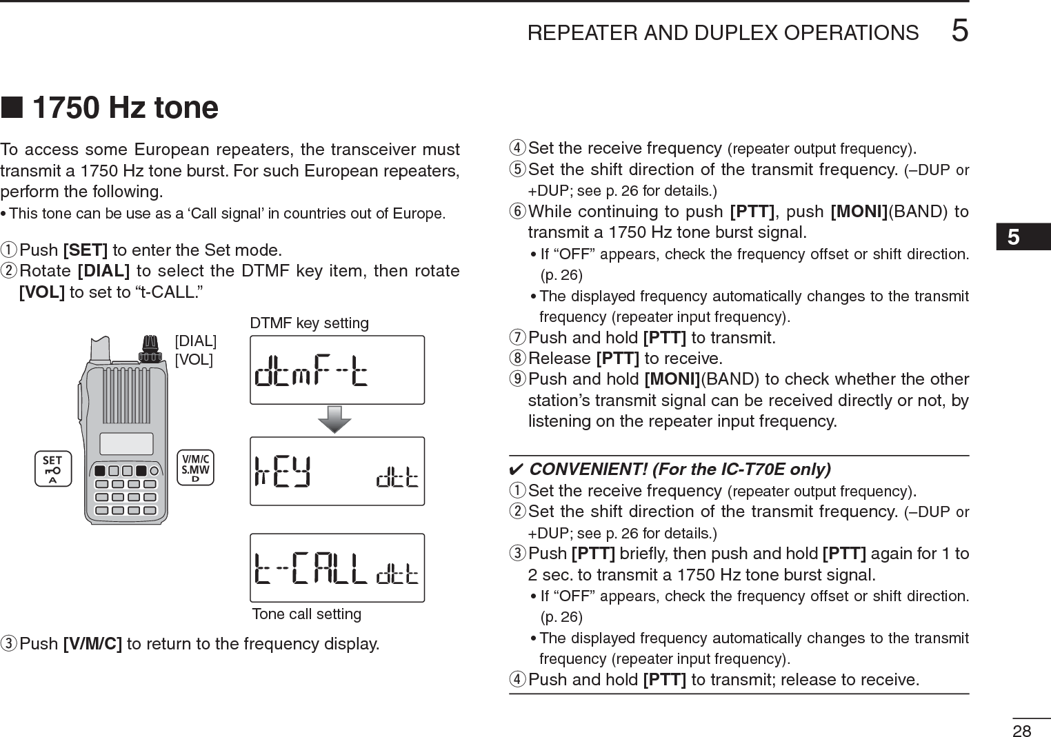 285REPEATER AND DUPLEX OPERATIONS12345678910111213141516171819N 1750 Hz toneTo access some European repeaters, the transceiver must transmit a 1750 Hz tone burst. For such European repeaters, perform the following.• This tone can be use as a ‘Call signal’ in countries out of Europe.q  Push [SET] to enter the Set mode.w  Rotate [DIAL] to select the DTMF key item, then rotate [VOL] to set to “t-CALL.”[VOL][DIAL]Tone call settingDTMF key settingePush [V/M/C] to return to the frequency display.r  Set the receive frequency (repeater output frequency).t  Set the shift direction of the transmit frequency. (–DUP or +DUP; see p. 26 for details.)y  While continuing to push [PTT], push [MONI](BAND) to transmit a 1750 Hz tone burst signal.• If “OFF” appears, check the frequency offset or shift direction. (p. 26)• The displayed frequency automatically changes to the transmit frequency (repeater input frequency).uPush and hold [PTT] to transmit.iRelease [PTT] to receive.o  Push and hold [MONI](BAND) to check whether the other station’s transmit signal can be received directly or not, by listening on the repeater input frequency. CONVENIENT! (For the IC-T70E only)q  Set the receive frequency (repeater output frequency).w  Set the shift direction of the transmit frequency. (–DUP or +DUP; see p. 26 for details.)e  Push [PTT] brieﬂy, then push and hold [PTT] again for 1 to 2 sec. to transmit a 1750 Hz tone burst signal.• If “OFF” appears, check the frequency offset or shift direction. (p. 26)• The displayed frequency automatically changes to the transmit frequency (repeater input frequency).rPush and hold [PTT] to transmit; release to receive.