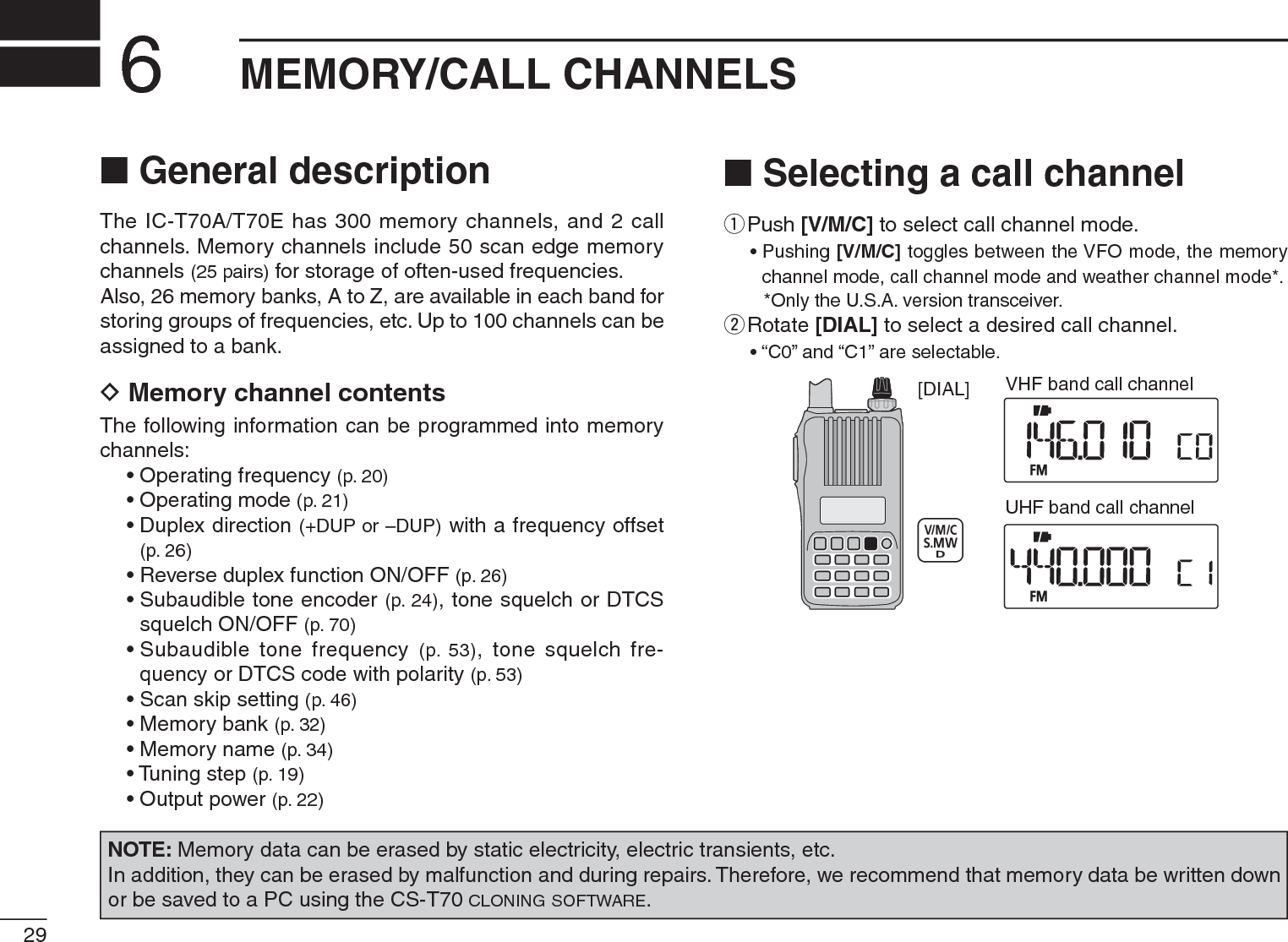 29MEMORY/CALL CHANNELS6N General descriptionThe IC-T70A/T70E has 300 memory channels, and 2 call channels. Memory channels include 50 scan edge memory channels (25 pairs) for storage of often-used frequencies.Also, 26 memory banks, A to Z, are available in each band for storing groups of frequencies, etc. Up to 100 channels can be assigned to a bank.D Memory channel contentsThe following information can be programmed into memory channels:• Operating frequency (p. 20)• Operating mode (p. 21)• Duplex direction (+DUP or –DUP) with a frequency offset (p. 26)• Reverse duplex function ON/OFF (p. 26)• Subaudible tone encoder (p. 24), tone squelch or DTCS squelch ON/OFF (p. 70)• Subaudible tone frequency (p. 53), tone squelch fre-quency or DTCS code with polarity (p. 53)• Scan skip setting (p. 46)• Memory bank (p. 32)• Memory name (p. 34)• Tuning step (p. 19)• Output power (p. 22)NOTE: Memory data can be erased by static electricity, electric transients, etc.In addition, they can be erased by malfunction and during repairs. Therefore, we recommend that memory data be written down or be saved to a PC using the CS-T70 CLONING SOFTWARE.N Selecting a call channelq  Push [V/M/C] to select call channel mode.• Pushing [V/M/C] toggles between the VFO mode, the memory channel mode, call channel mode and weather channel mode*.*Only the U.S.A. version transceiver.w  Rotate [DIAL] to select a desired call channel.• “C0” and “C1” are selectable.[DIAL] VHF band call channelUHF band call channel