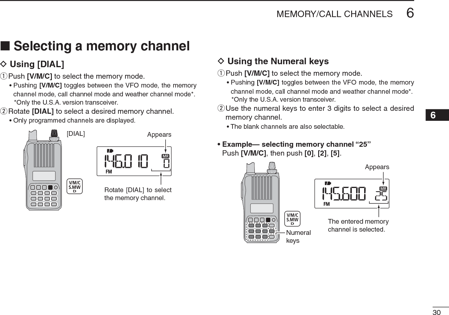 306MEMORY/CALL CHANNELS12345678910111213141516171819N Selecting a memory channelD Using [DIAL]q  Push [V/M/C] to select the memory mode.• Pushing [V/M/C] toggles between the VFO mode, the memory channel mode, call channel mode and weather channel mode*.*Only the U.S.A. version transceiver.w  Rotate [DIAL] to select a desired memory channel.• Only programmed channels are displayed.[DIAL] AppearsRotate [DIAL] to selectthe memory channel.D Using the Numeral keysq  Push [V/M/C] to select the memory mode.• Pushing [V/M/C] toggles between the VFO mode, the memory channel mode, call channel mode and weather channel mode*.*Only the U.S.A. version transceiver.w  Use the numeral keys to enter 3 digits to select a desired memory channel.• The blank channels are also selectable.• Example— selecting memory channel “25”Push [V/M/C], then push [0],[2],[5].AppearsNumeralkeysThe entered memorychannel is selected.