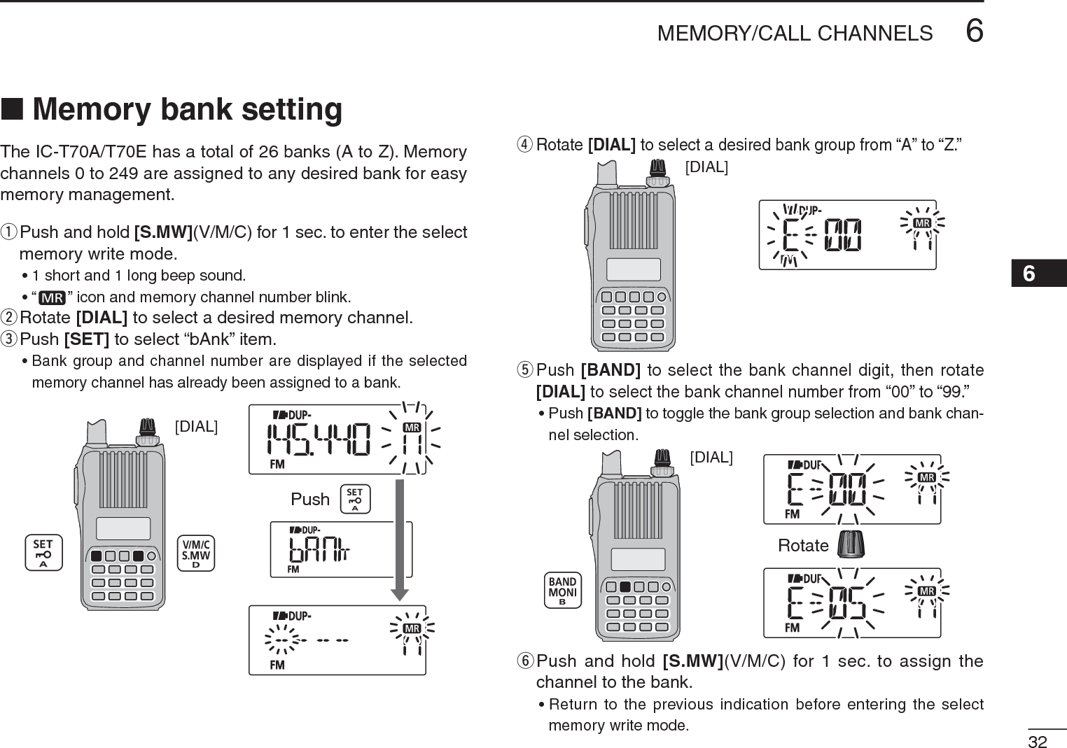 326MEMORY/CALL CHANNELS12345678910111213141516171819N Memory bank settingThe IC-T70A/T70E has a total of 26 banks (A to Z). Memory channels 0 to 249 are assigned to any desired bank for easy memory management.q  Push and hold [S.MW](V/M/C) for 1 sec. to enter the select memory write mode.• 1 short and 1 long beep sound.•“ ” icon and memory channel number blink.wRotate [DIAL] to select a desired memory channel.e  Push [SET] to select “bAnk” item.• Bank group and channel number are displayed if the selected memory channel has already been assigned to a bank.[DIAL]Pushr  Rotate [DIAL] to select a desired bank group from “A” to “Z.”[DIAL]t  Push [BAND] to select the bank channel digit, then rotate [DIAL] to select the bank channel number from “00” to “99.”• Push [BAND] to toggle the bank group selection and bank chan-nel selection.[DIAL]Rotatey  Push and hold [S.MW](V/M/C) for 1 sec. to assign the channel to the bank.• Return to the previous indication before entering the select memory write mode.
