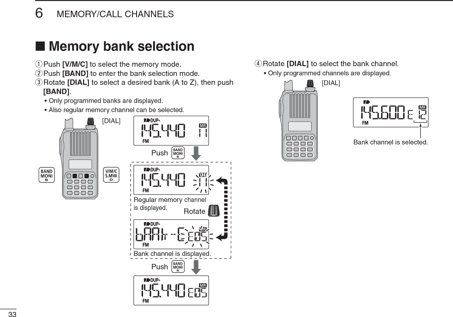 336MEMORY/CALL CHANNELSN Memory bank selectionq  Push [V/M/C] to select the memory mode.w  Push [BAND] to enter the bank selection mode.e  Rotate [DIAL] to select a desired bank (A to Z), then push [BAND].• Only programmed banks are displayed.• Also regular memory channel can be selected.[DIAL]PushRotateBank channel is displayed.Regular memorychannelis displayed.Pushr  Rotate [DIAL] to select the bank channel.• Only programmed channels are displayed.[DIAL]Bank channel is selected.