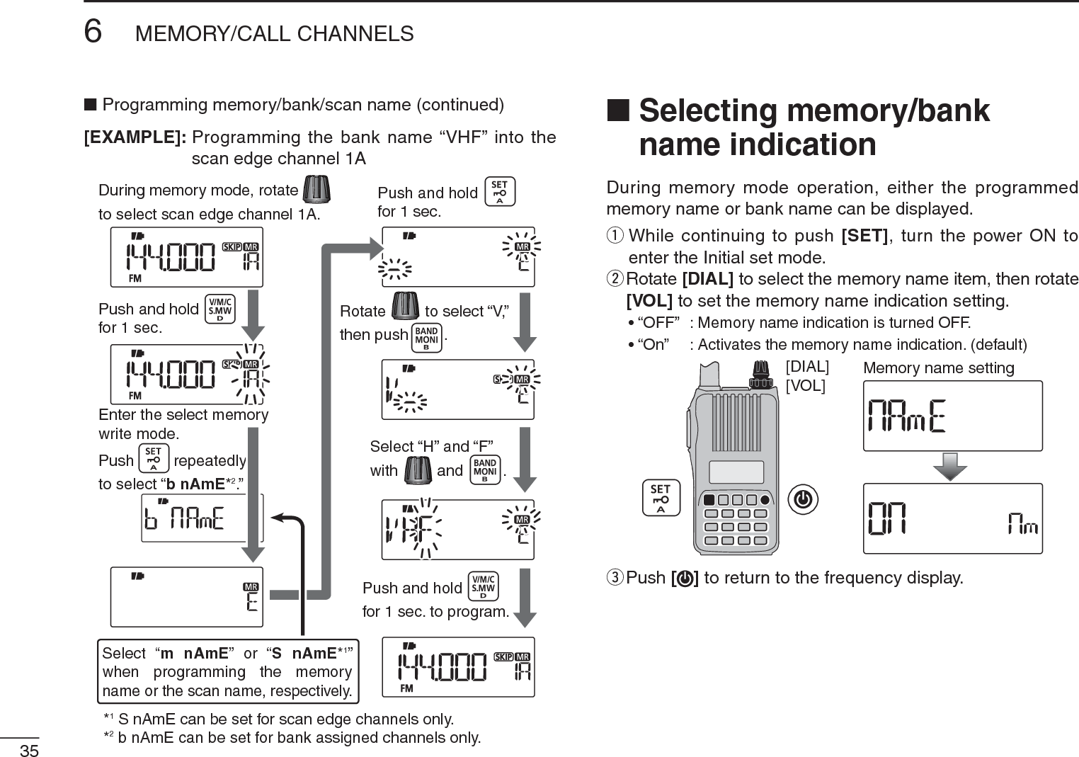 356MEMORY/CALL CHANNELSNProgramming memory/bank/scan name (continued)[EXAMPLE]: Programming the bank name “VHF” into the scan edge channel 1ANSelecting memory/bank name indicationDuring memory mode operation, either the programmed memory name or bank name can be displayed.q  While continuing to push [SET], turn the power ON to enter the Initial set mode.w  Rotate [DIAL] to select the memory name item, then rotate [VOL] to set the memory name indication setting.• “OFF” : Memory name indication is turned OFF.• “On”    : Activates the memory name indication. (default)[VOL][DIAL] Memory name settinge  Push [ ] to return to the frequency display.Push and holdfor 1 sec.Push and holdfor 1 sec.Enter the select memorywrite mode.Push         repeatedlyto select “b nAmE*2.”Push and holdfor 1 sec. to program.During memory mode, rotateto select scan edge channel 1A.Rotate         to select “V,”then push .Select “H” and “F”with         and .*1 S nAmE can be set for scan edge channels only.*2 b nAmE can be set for bank assigned channels only.Select “m nAmE” or “S nAmE*1” when programming the memoryname or the scan name, respectively.