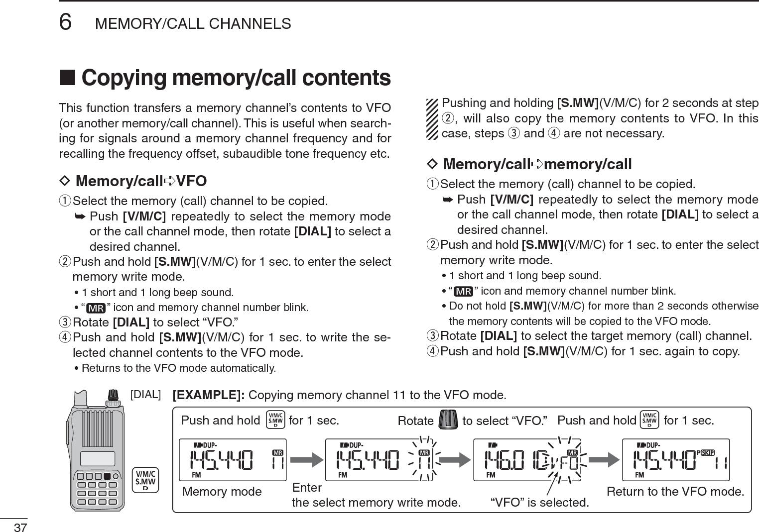 376MEMORY/CALL CHANNELSN Copying memory/call contentsThis function transfers a memory channel’s contents to VFO (or another memory/call channel). This is useful when search-ing for signals around a memory channel frequency and for recalling the frequency offset, subaudible tone frequency etc.D Memory/call¶VFOqSelect the memory (call) channel to be copied.±Push [V/M/C] repeatedly to select the memory mode or the call channel mode, then rotate [DIAL] to select a desired channel.w  Push and hold [S.MW](V/M/C) for 1 sec. to enter the select memory write mode.• 1 short and 1 long beep sound.•“ ” icon and memory channel number blink.eRotate [DIAL] to select “VFO.”r  Push and hold [S.MW](V/M/C) for 1 sec. to write the se-lected channel contents to the VFO mode.• Returns to the VFO mode automatically.Pushing and holding [S.MW](V/M/C) for 2 seconds at step w, will also copy the memory contents to VFO. In this case, steps e and r are not necessary.DMemory/call¶memory/callqSelect the memory (call) channel to be copied.±Push [V/M/C] repeatedly to select the memory mode or the call channel mode, then rotate [DIAL] to select a desired channel.w  Push and hold [S.MW](V/M/C) for 1 sec. to enter the select memory write mode.• 1 short and 1 long beep sound.•“ ” icon and memory channel number blink.• Do not hold [S.MW](V/M/C) for more than 2 seconds otherwise the memory contents will be copied to the VFO mode.eRotate [DIAL] to select the target memory (call) channel.rPush and hold [S.MW](V/M/C) for 1 sec. again to copy.[DIAL]Memory mode Enterthe select memory write mode.to select “VFO.”RotatePush and hold for 1 sec.“VFO” is selected. Return to the VFO mode.Push and hold for 1 sec.[EXAMPLE]: Copying memory channel 11 to the VFO mode.