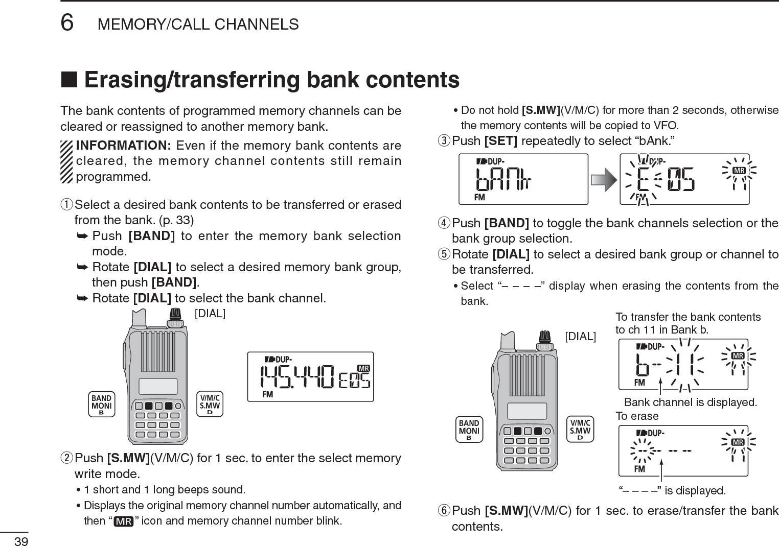 396MEMORY/CALL CHANNELSN Erasing/transferring bank contentsThe bank contents of programmed memory channels can be cleared or reassigned to another memory bank.INFORMATION: Even if the memory bank contents are cleared, the memory channel contents still remain programmed.q  Select a desired bank contents to be transferred or erased from the bank. (p. 33)±Push  [BAND] to enter the memory bank selection mode.±Rotate [DIAL] to select a desired memory bank group, then push [BAND].±Rotate [DIAL] to select the bank channel.[DIAL]w  Push [S.MW](V/M/C) for 1 sec. to enter the select memory write mode.• 1 short and 1 long beeps sound.• Displays the original memory channel number automatically, and then “ ” icon and memory channel number blink.• Do not hold [S.MW](V/M/C) for more than 2 seconds, otherwise the memory contents will be copied to VFO.e  Push [SET] repeatedly to select “bAnk.”r  Push [BAND] to toggle the bank channels selection or the bank group selection.t  Rotate [DIAL] to select a desired bank group or channel to be transferred.• Select “– – – –” display when erasing the contents from the bank.[DIAL]To transfer the bank contentsto ch 11 in Bank b.To eraseBank channel is displayed.is displayed.y  Push [S.MW](V/M/C) for 1 sec. to erase/transfer the bank contents.