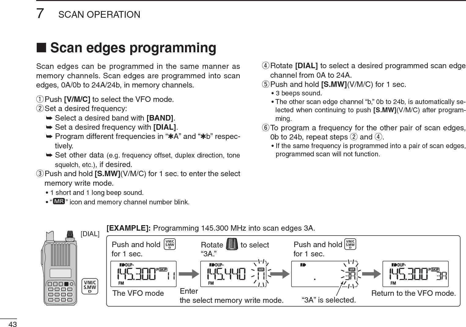 437SCAN OPERATIONN Scan edges programmingScan edges can be programmed in the same manner as memory channels. Scan edges are programmed into scan edges, 0A/0b to 24A/24b, in memory channels.qPush [V/M/C] to select the VFO mode.wSet a desired frequency:± Select a desired band with [BAND].± Set a desired frequency with [DIAL].±Program different frequencies in “1A” and “1b” respec-tively.±Set other data (e.g. frequency offset, duplex direction, tone squelch, etc.), if desired.e  Push and hold [S.MW](V/M/C) for 1 sec. to enter the select memory write mode.• 1 short and 1 long beep sound.•“ ” icon and memory channel number blink.r  Rotate [DIAL] to select a desired programmed scan edge channel from 0A to 24A.tPush and hold [S.MW](V/M/C) for 1 sec.• 3 beeps sound.• The other scan edge channel “b,” 0b to 24b, is automatically se-lected when continuing to push [S.MW](V/M/C) after program-ming.y  To program a frequency for the other pair of scan edges, 0b to 24b, repeat steps w and r.• If the same frequency is programmed into a pair of scan edges, programmed scan will not function.[DIAL]The VFO mode Enterthe select memory write mode.to selectRotatePush and holdfor 1 sec. “3A.”“3A” is selected. Return to the VFO mode.Push and holdfor 1 sec.[EXAMPLE]: Programming 145.300 MHz into scan edges 3A.