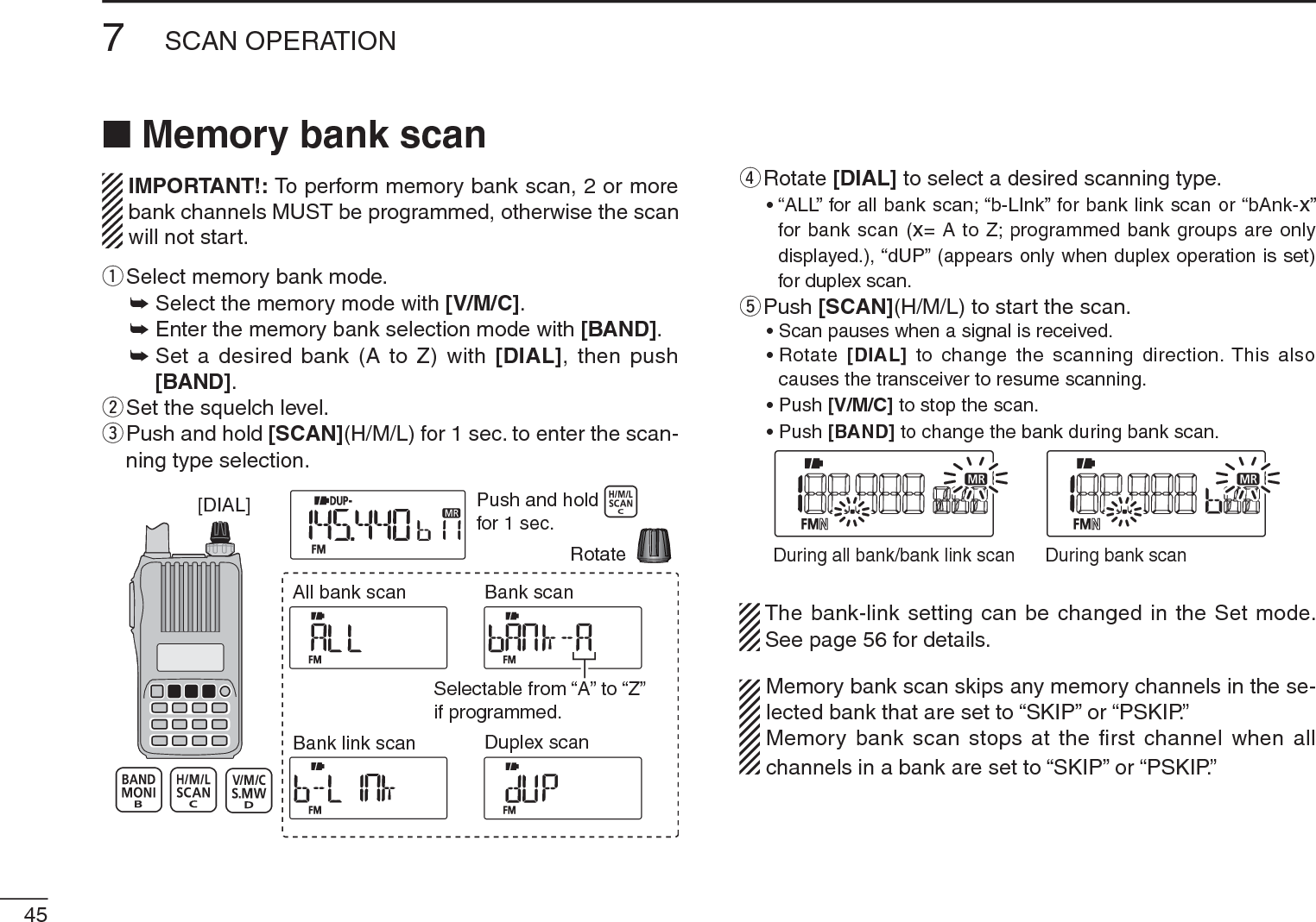 457SCAN OPERATIONN Memory bank scan IMPORTANT!: To perform memory bank scan, 2 or more  bank channels MUST be programmed, otherwise the scan will not start.q  Select memory bank mode.±Select the memory mode with [V/M/C].± Enter the memory bank selection mode with [BAND].±Set a desired bank (A to Z) with [DIAL], then push [BAND].wSet the squelch level.e  Push and hold [SCAN](H/M/L) for 1 sec. to enter the scan-ning type selection.[DIAL]All bank scanBank link scanBank scanDuplex scanPush and holdfor 1 sec.RotateSelectable from “A” to “Z”if programmed.r  Rotate [DIAL] to select a desired scanning type.• “ALL” for all bank scan; “b-LInk” for bank link scan or “bAnk-x” for bank scan (x= A to Z; programmed bank groups are only displayed.), “dUP” (appears only when duplex operation is set) for duplex scan.tPush [SCAN](H/M/L) to start the scan.• Scan pauses when a signal is received.• Rotate  [DIAL] to change the scanning direction. This also causes the transceiver to resume scanning.• Push [V/M/C] to stop the scan.• Push [BAND] to change the bank during bank scan.During all bank/bank link scan During bank scanThe bank-link setting can be changed in the Set mode. See page 56 for details.Memory bank scan skips any memory channels in the se-lected bank that are set to “SKIP” or “PSKIP.”Memory bank scan stops at the ﬁrst channel when all channels in a bank are set to “SKIP” or “PSKIP.”