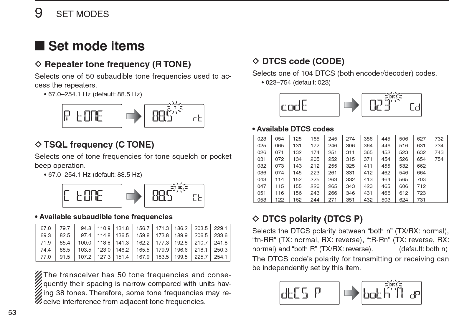 539SET MODESN Set mode itemsD Repeater tone frequency (R TONE)Selects one of 50 subaudible tone frequencies used to ac-cess the repeaters.• 67.0–254.1 Hz (default: 88.5 Hz)D TSQL frequency (C TONE)Selects one of tone frequencies for tone squelch or pocket beep operation.• 67.0–254.1 Hz (default: 88.5 Hz)• Available subaudible tone frequencies 67.069.371.974.477.079.782.585.488.591.594.897.4100.0103.5107.2110.9114.8118.8123.0127.3131.8136.5141.3146.2151.4156.7159.8162.2165.5167.9171.3173.8177.3179.9183.5186.2189.9192.8196.6199.5203.5206.5210.7218.1225.7229.1233.6241.8250.3254.1The transceiver has 50 tone frequencies and conse-quently their spacing is narrow compared with units hav-ing 38 tones. Therefore, some tone frequencies may re-ceive interference from adjacent tone frequencies.DDTCS code (CODE)Selects one of 104 DTCS (both encoder/decoder) codes.• 023–754 (default: 023)• Available DTCS codes023025026031032036043047051053125131132134143145152155156162245246251252255261263265266271356364365371411412413423431432506516523526532546565606612624054065071072073074114115116122165172174205212223225226243244274306311315325331332343346351445446452454455462464465466503627631632654662664703712723731732734743754DDTCS polarity (DTCS P)Selects the DTCS polarity between “both n” (TX/RX: normal), “tn-RR” (TX: normal, RX: reverse), “tR-Rn” (TX: reverse, RX: normal) and “both R” (TX/RX: reverse).  (default: both n)The DTCS code’s polarity for transmitting or receiving can be independently set by this item.