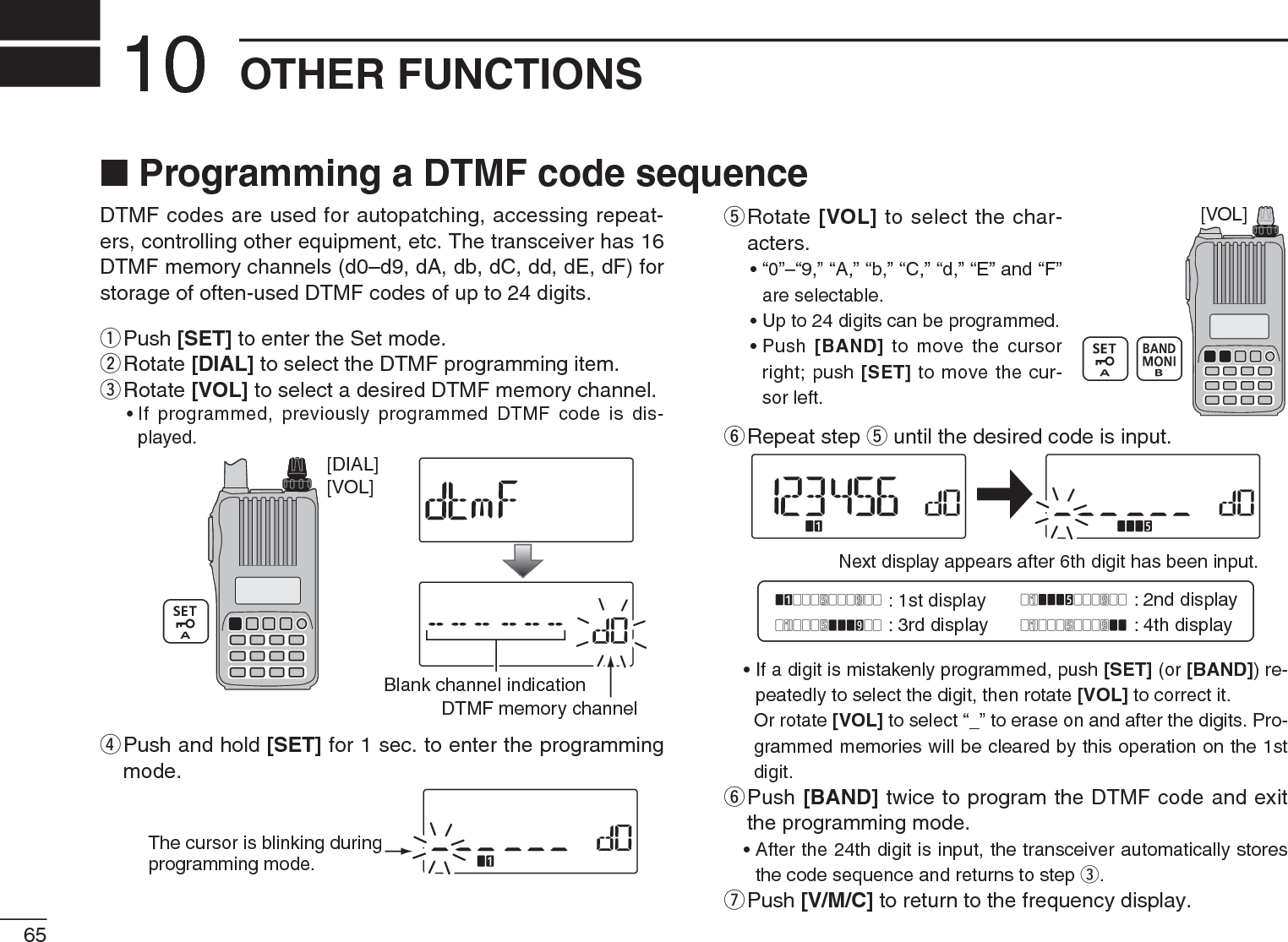 65OTHER FUNCTIONS10DTMF codes are used for autopatching, accessing repeat-ers, controlling other equipment, etc. The transceiver has 16DTMF memory channels (d0–d9, dA, db, dC, dd, dE, dF) for storage of often-used DTMF codes of up to 24 digits.q  Push [SET] to enter the Set mode.w  Rotate [DIAL] to select the DTMF programming item.e  Rotate [VOL] to select a desired DTMF memory channel.• If programmed, previously programmed DTMF code is dis-played.[VOL][DIAL]DTMF memory channelBlank channel indicationr  Push and hold [SET] for 1 sec. to enter the programming mode.The cursor is blinking duringprogramming mode.t  Rotate [VOL] to select the char-acters.• “0”–“9,” “A,” “b,” “C,” “d,” “E” and “F” are selectable.• Up to 24 digits can be programmed.• Push  [BAND] to move the cursor right; push [SET] to move the cur-sor left.y  Repeat step t until the desired code is input.Next display appears after 6th digit has been input.: 1st display : 2nd display: 3rd display : 4th display• If a digit is mistakenly programmed, push [SET] (or [BAND]) re-peatedly to select the digit, then rotate [VOL] to correct it.Or rotate [VOL] to select “_” to erase on and after the digits. Pro-grammed memories will be cleared by this operation on the 1st digit.y  Push [BAND] twice to program the DTMF code and exit the programming mode.• After the 24th digit is input, the transceiver automatically stores the code sequence and returns to step e.uPush [V/M/C] to return to the frequency display.N Programming a DTMF code sequence[VOL]