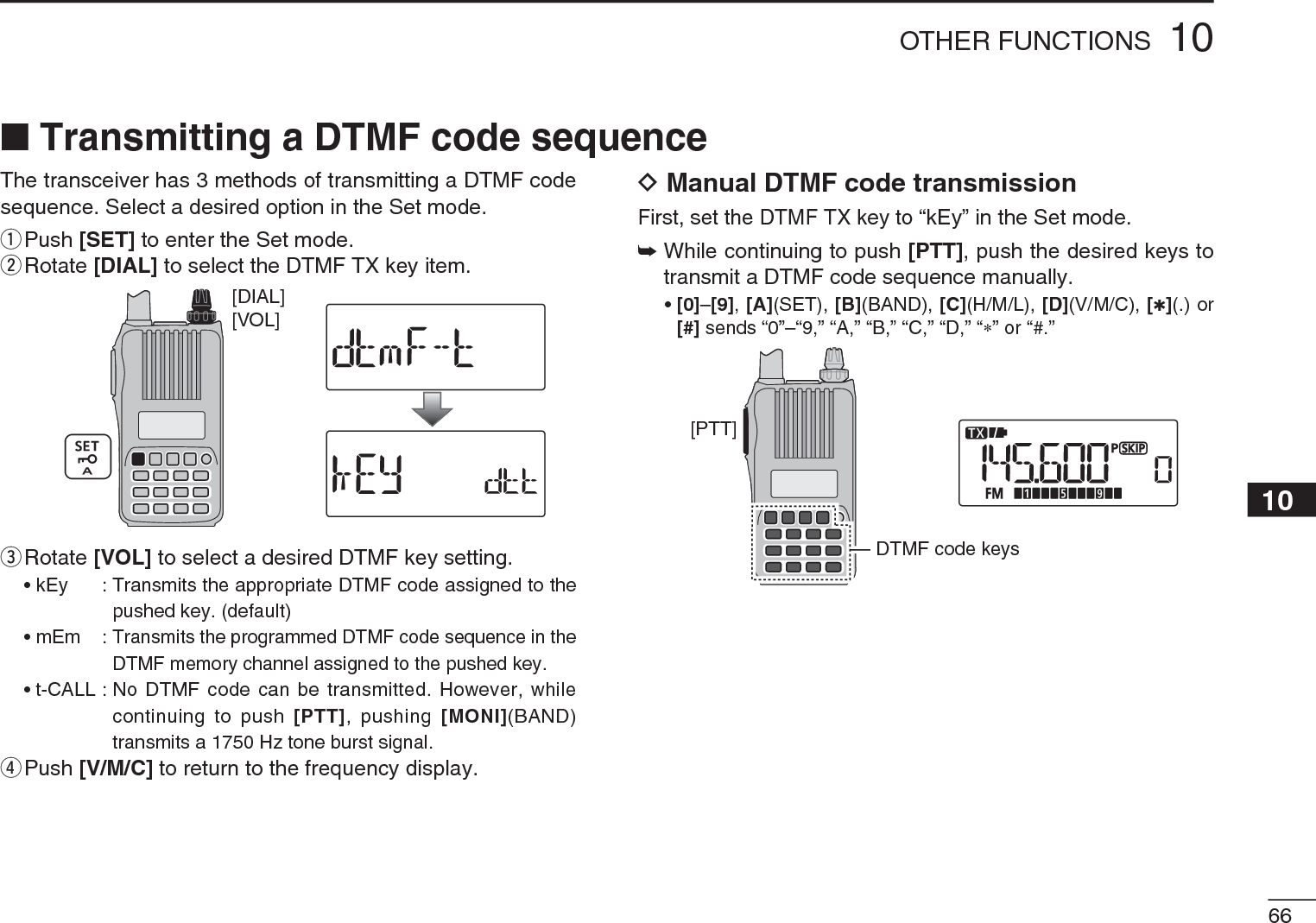 6610OTHER FUNCTIONS12345678910111213141516171819The transceiver has 3 methods of transmitting a DTMF code sequence. Select a desired option in the Set mode.q  Push [SET] to enter the Set mode.w  Rotate [DIAL] to select the DTMF TX key item.[VOL][DIAL]e  Rotate [VOL] to select a desired DTMF key setting.• kEy : Transmits the appropriate DTMF code assigned to the pushed key. (default)• mEm :Transmits the programmed DTMF code sequence in the DTMF memory channel assigned to the pushed key.• t-CALL : No DTMF code can be transmitted. However, while continuing to push [PTT], pushing [MONI](BAND) transmits a 1750 Hz tone burst signal.rPush [V/M/C] to return to the frequency display.DManual DTMF code transmissionFirst, set the DTMF TX key to “kEy” in the Set mode.±While continuing to push [PTT], push the desired keys to transmit a DTMF code sequence manually.•[0]–[9],[A](SET), [B](BAND), [C](H/M/L), [D](V/M/C), [1](.) or [#] sends “0”–“9,” “A,” “B,” “C,” “D,” “” or “#.”[PTT]DTMF code keysN Transmitting a DTMF code sequence