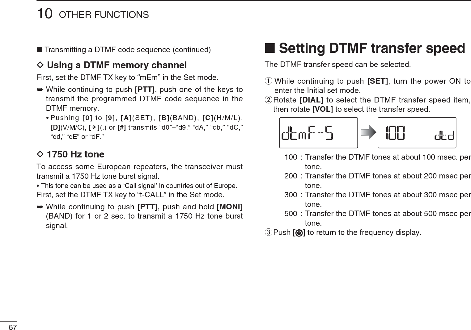 NTransmitting a DTMF code sequence (continued)DUsing a DTMF memory channelFirst, set the DTMF TX key to “mEm” in the Set mode.±While continuing to push [PTT], push one of the keys to transmit the programmed DTMF code sequence in the DTMF memory.• Pushing [0] to [9], [A](SET), [B](BAND), [C](H/M/L), [D](V/M/C), [M](.) or [#] transmits “d0”–“d9,” “dA,” “db,” “dC,” “dd,” “dE” or “dF.”D1750 Hz toneTo access some European repeaters, the transceiver must transmit a 1750 Hz tone burst signal. • This tone can be used as a ‘Call signal’ in countries out of Europe.First, set the DTMF TX key to “t-CALL” in the Set mode.±While continuing to push [PTT], push and hold [MONI](BAND) for 1 or 2 sec. to transmit a 1750 Hz tone burst signal.N Setting DTMF transfer speedThe DTMF transfer speed can be selected.q  While continuing to push [SET], turn the power ON to enter the Initial set mode.w  Rotate [DIAL] to select the DTMF transfer speed item, then rotate [VOL] to select the transfer speed.  100 : Transfer the DTMF tones at about 100 msec. per tone.200 : Transfer the DTMF tones at about 200 msec per tone.  300 : Transfer the DTMF tones at about 300 msec per tone.500 : Transfer the DTMF tones at about 500 msec per tone.e  Push [] to return to the frequency display.6710 OTHER FUNCTIONS