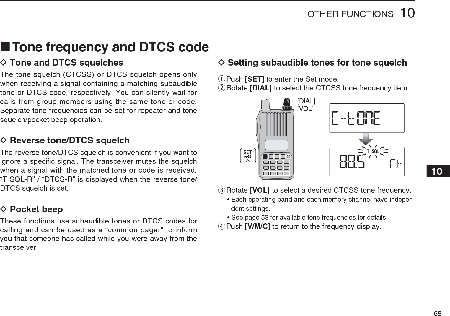 6810OTHER FUNCTIONS12345678910111213141516171819NTone frequency and DTCS codeDTone and DTCS squelchesThe tone squelch (CTCSS) or DTCS squelch opens only when receiving a signal containing a matching subaudible tone or DTCS code, respectively. You can silently wait for calls from group members using the same tone or code. Separate tone frequencies can be set for repeater and tone squelch/pocket beep operation.DReverse tone/DTCS squelchThe reverse tone/DTCS squelch is convenient if you want to ignore a specific signal. The transceiver mutes the squelch when a signal with the matched tone or code is received. “T SQL-R” / “DTCS-R” is displayed when the reverse tone/DTCS squelch is set.DPocket beepThese functions use subaudible tones or DTCS codes for calling and can be used as a “common pager” to inform you that someone has called while you were away from the transceiver.DSetting subaudible tones for tone squelchq  Push [SET] to enter the Set mode.w  Rotate [DIAL] to select the CTCSS tone frequency item.[VOL][DIAL]e  Rotate [VOL] to select a desired CTCSS tone frequency.• Each operating band and each memory channel have indepen-dent settings.• See page 53 for available tone frequencies for details.rPush [V/M/C] to return to the frequency display.