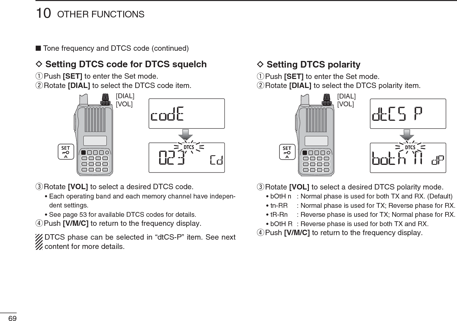 NTone frequency and DTCS code (continued)DSetting DTCS code for DTCS squelchq  Push [SET] to enter the Set mode.w  Rotate [DIAL] to select the DTCS code item.[VOL][DIAL]e  Rotate [VOL] to select a desired DTCS code.• Each operating band and each memory channel have indepen-dent settings.• See page 53 for available DTCS codes for details.rPush [V/M/C] to return to the frequency display.DTCS phase can be selected in “dtCS-P” item. See next content for more details.DSetting DTCS polarityq  Push [SET] to enter the Set mode.w  Rotate [DIAL] to select the DTCS polarity item.[VOL][DIAL]e  Rotate [VOL] to select a desired DTCS polarity mode.• bOtH n : Normal phase is used for both TX and RX. (Default)• tn-RR : Normal phase is used for TX; Reverse phase for RX.• tR-Rn : Reverse phase is used for TX; Normal phase for RX.• bOtH R : Reverse phase is used for both TX and RX.rPush [V/M/C] to return to the frequency display.6910 OTHER FUNCTIONS