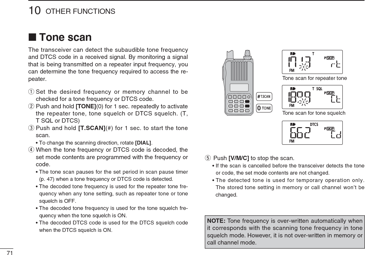 N Tone scanThe transceiver can detect the subaudible tone frequency and DTCS code in a received signal. By monitoring a signal that is being transmitted on a repeater input frequency, you can determine the tone frequency required to access the re-peater.q  Set the desired frequency or memory channel to be checked for a tone frequency or DTCS code.w  Push and hold [TONE](0) for 1 sec. repeatedly to activate the repeater tone, tone squelch or DTCS squelch. (T, T SQL or DTCS)e  Push and hold [T.SCAN](#) for 1 sec. to start the tone scan.• To change the scanning direction, rotate [DIAL].r  When the tone frequency or DTCS code is decoded, the set mode contents are programmed with the frequency or code.• The tone scan pauses for the set period in scan pause timer (p. 47) when a tone frequency or DTCS code is detected.• The decoded tone frequency is used for the repeater tone fre-quency when any tone setting, such as repeater tone or tone squelch is OFF.• The decoded tone frequency is used for the tone squelch fre-quency when the tone squelch is ON.• The decoded DTCS code is used for the DTCS squelch code when the DTCS squelch is ON.Tone scan for repeater toneTone scan for tone squelchtPush [V/M/C] to stop the scan.• If the scan is cancelled before the transceiver detects the tone or code, the set mode contents are not changed.• The detected tone is used for temporary operation only. The stored tone setting in memory or call channel won’t be changed.7110 OTHER FUNCTIONSNOTE: Tone frequency is over-written automatically when it corresponds with the scanning tone frequency in tone squelch mode. However, it is not over-written in memory or call channel mode.