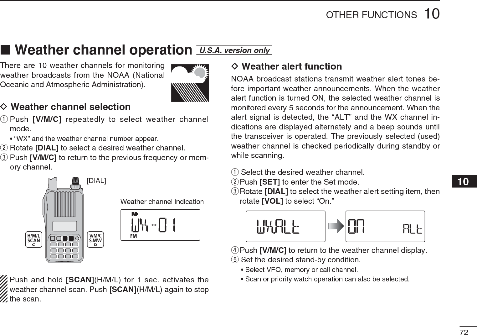 7210OTHER FUNCTIONS12345678910111213141516171819There are 10 weather channels for monitoring weather broadcasts from the NOAA (National Oceanic and Atmospheric Administration).D Weather channel selectionq  Push  [V/M/C] repeatedly to select weather channel mode.• “WX” and the weather channel number appear.wRotate [DIAL] to select a desired weather channel.e  Push [V/M/C] to return to the previous frequency or mem-ory channel.[DIAL]Weather channel indicationPush and hold [SCAN](H/M/L) for 1 sec. activates the weather channel scan. Push [SCAN](H/M/L) again to stop the scan.D Weather alert functionNOAA broadcast stations transmit weather alert tones be-fore important weather announcements. When the weather alert function is turned ON, the selected weather channel is monitored every 5 seconds for the announcement. When the alert signal is detected, the “ALT” and the WX channel in-dications are displayed alternately and a beep sounds until the transceiver is operated. The previously selected (used) weather channel is checked periodically during standby or while scanning.qSelect the desired weather channel.w  Push [SET] to enter the Set mode.e  Rotate [DIAL] to select the weather alert setting item, then rotate [VOL] to select “On.”rPush [V/M/C] to return to the weather channel display.tSet the desired stand-by condition.• Select VFO, memory or call channel.• Scan or priority watch operation can also be selected.NWeather channel operation  U.S.A. version only