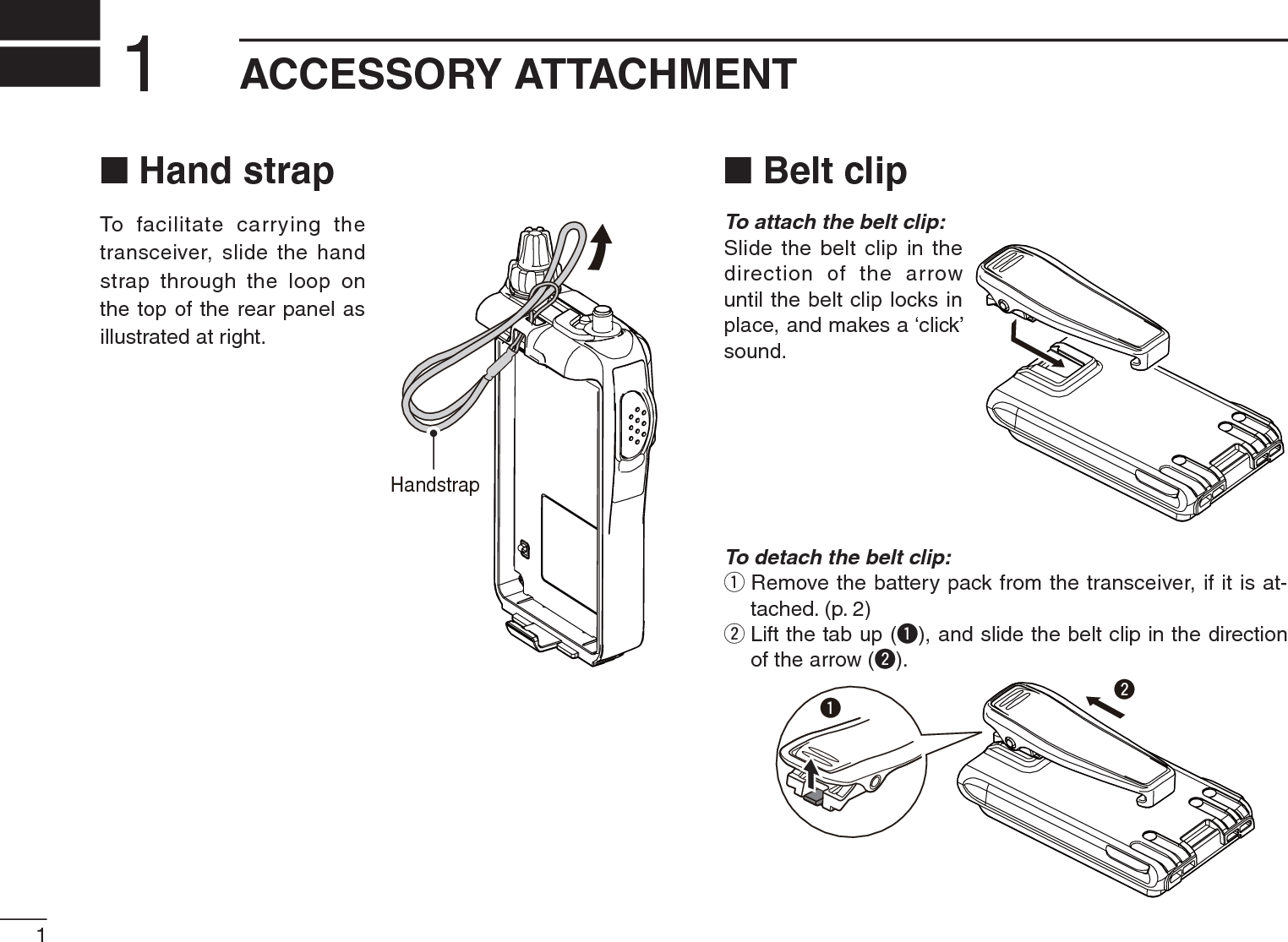 1ACCESSORY ATTACHMENT1N Hand strapTo facilitate carrying the transceiver, slide the hand strap through the loop on the top of the rear panel as illustrated at right.N Belt clipTo attach the belt clip:Slide the belt clip in the direction of the arrow until the belt clip locks in place, and makes a ‘click’ sound.To detach the belt clip:qRemove the battery pack from the transceiver, if it is at-tached. (p. 2)wLift the tab up (q), and slide the belt clip in the direction of the arrow (w).qwHandstrap
