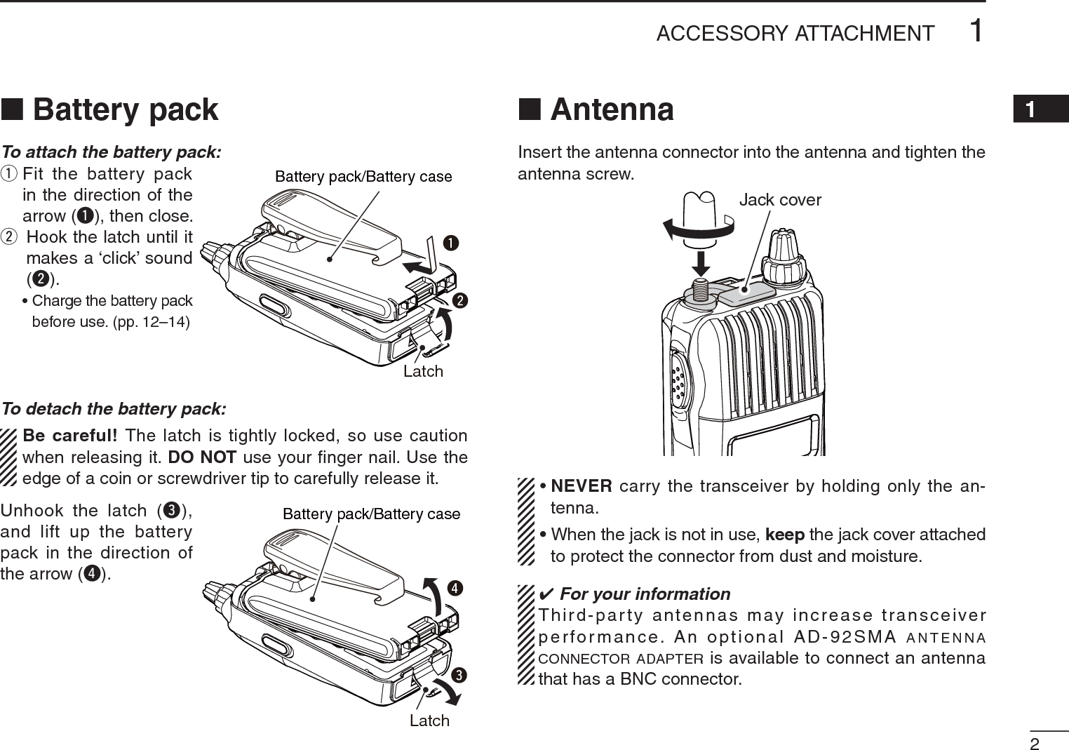 21ACCESSORY ATTACHMENT12345678910111213141516171819N Battery packTo attach the battery pack:qFit the battery pack in the direction of the arrow (q), then close.wHook the latch until it makes a ‘click’ sound (w).• Charge the battery pack before use. (pp. 12–14)To detach the battery pack:Be careful! The latch is tightly locked, so use caution when releasing it. DO NOT use your ﬁnger nail. Use the edge of a coin or screwdriver tip to carefully release it.Unhook the latch (e), and lift up the battery pack in the direction of the arrow (r).N AntennaInsert the antenna connector into the antenna and tighten the antenna screw.Jack cover•NEVER carry the transceiver by holding only the an-tenna.•When the jack is not in use, keep the jack cover attached to protect the connector from dust and moisture. For your informationThird-party antennas may increase transceiver performance. An optional AD-92SMA ANTENNACONNECTOR ADAPTER is available to connect an antenna that has a BNC connector.wqLatchBattery pack/Battery caseerLatchBattery pack/Battery case