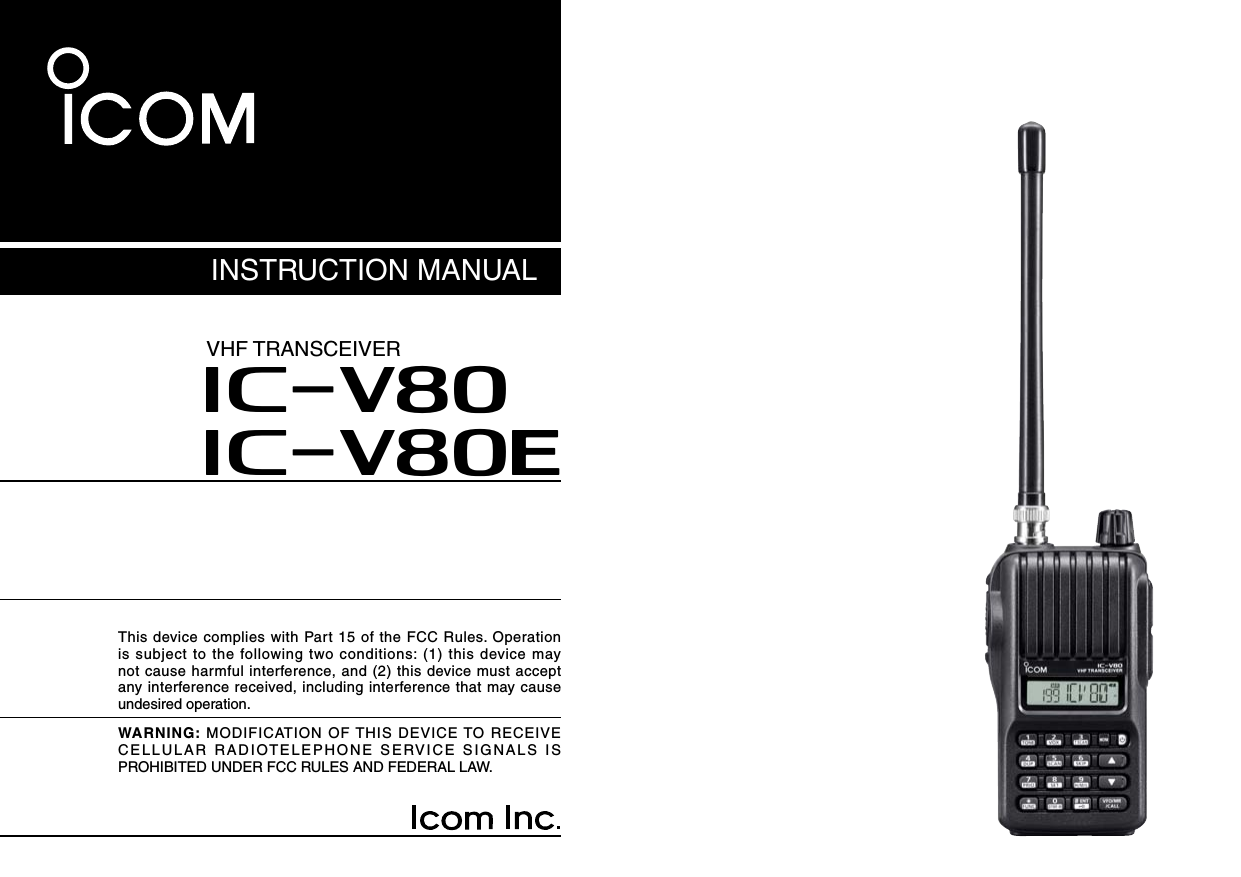 This device complies with Part 15 of the FCC Rules. Operation is  subject to the  following  two conditions: (1)  this device  may not cause harmful interference, and (2) this device must accept any interference received, including interference that may cause undesired operation.INSTRUCTION MANUALiV80iV80EVHF TRANSCEIVERWARNING: MODIFICATION OF THIS DEVICE TO RECEIVE CELLULAR RADIOTELEPHONE SERVICE SIGNALS IS PROHIBITED UNDER FCC RULES AND FEDERAL LAW. 