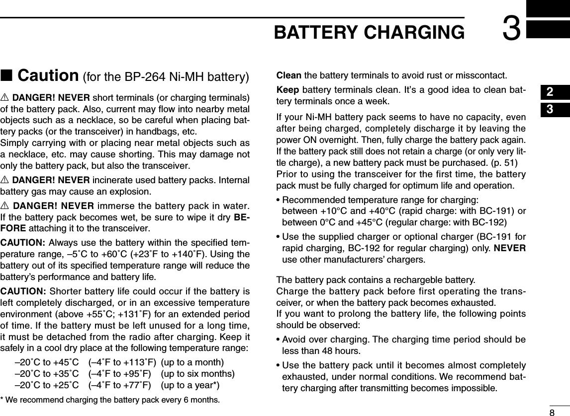 8233BATTERY CHARGING■ Caution (for the BP-264 Ni-MH battery) R DANGER! NEVER short terminals (or charging terminals) of the battery pack. Also, current may ﬂow into nearby metal objects such as a necklace, so be careful when placing bat-tery packs (or the transceiver) in handbags, etc. Simply carrying with or placing near metal objects such as a necklace, etc. may cause shorting. This may damage not only the battery pack, but also the transceiver. R DANGER! NEVER incinerate used battery packs. Internal battery gas may cause an explosion. R DANGER! NEVER immerse the battery pack in water. If the battery pack becomes wet, be sure to wipe it dry BE-FORE attaching it to the transceiver.CAUTION: Always use the battery within the speciﬁed tem-perature range, –5˚C to +60˚C (+23˚F to +140˚F). Using the battery out of its speciﬁed temperature range will reduce the battery’s performance and battery life. CAUTION: Shorter battery life could occur if the battery is left completely discharged, or in an excessive temperature environment (above +55˚C; +131˚F) for an extended period of time. If the battery must be left unused for a long time, it must be detached from the radio after charging. Keep it safely in a cool dry place at the following temperature range:–20˚C to +45˚C  (–4˚F to +113˚F)  (up to a month)–20˚C to +35˚C  (–4˚F to +95˚F)  (up to six months)–20˚C to +25˚C  (–4˚F to +77˚F)  (up to a year*)* We recommend charging the battery pack every 6 months. Clean the battery terminals to avoid rust or misscontact. Keep battery terminals clean. It’s a good idea to clean bat-tery terminals once a week.If your Ni-MH battery pack seems to have no capacity, even after being charged, completely discharge it by leaving the power ON overnight. Then, fully charge the battery pack again. If the battery pack still does not retain a charge (or only very lit-tle charge), a new battery pack must be purchased. (p. 51)Prior to using the transceiver for the first time, the battery pack must be fully charged for optimum life and operation.•  Recommended temperature range for charging:   between +10°C and +40°C (rapid charge: with BC-191) or between 0°C and +45°C (regular charge: with BC-192)•  Use the supplied charger or optional charger (BC-191 for rapid charging, BC-192 for regular charging) only. NEVER use other manufacturers’ chargers.The battery pack contains a rechargeble battery.Charge the battery pack before first operating the trans-ceiver, or when the battery pack becomes exhausted.If you want to prolong the battery life, the following points should be observed:•  Avoid over charging. The charging time period should be less than 48 hours.•  Use the battery pack until it becomes almost completely exhausted, under normal conditions. We recommend bat-tery charging after transmitting becomes impossible.145678910111213141516171819