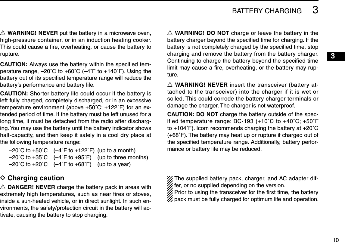 1033BATTERY CHARGING R WARNING! NEVER put the battery in a microwave oven, high-pressure container, or in an induction heating cooker. This could cause a ﬁre, overheating, or cause the battery to rupture. CAUTION: Always use the battery within the speciﬁed tem-perature range, –20˚C to +60˚C (–4˚F to +140˚F). Using the battery out of its speciﬁed temperature range will reduce the battery’s performance and battery life. CAUTION: Shorter battery life could occur if the battery is left fully charged, completely discharged, or in an excessive temperature environment (above +50˚C; +122˚F) for an ex-tended period of time. If the battery must be left unused for a long time, it must be detached from the radio after discharg-ing. You may use the battery until the battery indicator shows half-capacity, and then keep it safely in a cool dry place at the following temperature range:–20˚C to +50˚C  (–4˚F to +122˚F)  (up to a month)–20˚C to +35˚C  (–4˚F to +95˚F)  (up to three months)–20˚C to +20˚C  (–4˚F to +68˚F)  (up to a year)D Charging caution R DANGER! NEVER charge the battery pack in areas with extremely high temperatures, such as near fires or stoves, inside a sun-heated vehicle, or in direct sunlight. In such en-vironments, the safety/protection circuit in the battery will ac-tivate, causing the battery to stop charging. R WARNING! DO NOT charge or leave the battery in the battery charger beyond the speciﬁed time for charging. If the battery is not completely charged by the speciﬁed time, stop charging and remove the battery from the battery charger. Continuing to charge the battery beyond the specified time limit may cause a ﬁre, overheating, or the battery may rup-ture. R WARNING! NEVER insert the transceiver (battery at-tached to the transceiver) into the charger if it is wet or soiled. This could corrode the battery charger terminals or damage the charger. The charger is not waterproof. CAUTION: DO NOT charge the battery outside of the spec-ified temperature range: BC-193 (+10˚C to +40˚C; +50˚F to +104˚F). Icom recommends charging the battery at +20˚C (+68˚F). The battery may heat up or rupture if charged out of the speciﬁed temperature range. Additionally, battery perfor-mance or battery life may be reduced.The supplied battery pack, charger, and AC adapter dif-fer, or no supplied depending on the version.Prior to using the transceiver for the first time, the battery pack must be fully charged for optimum life and operation.1245678910111213141516171819