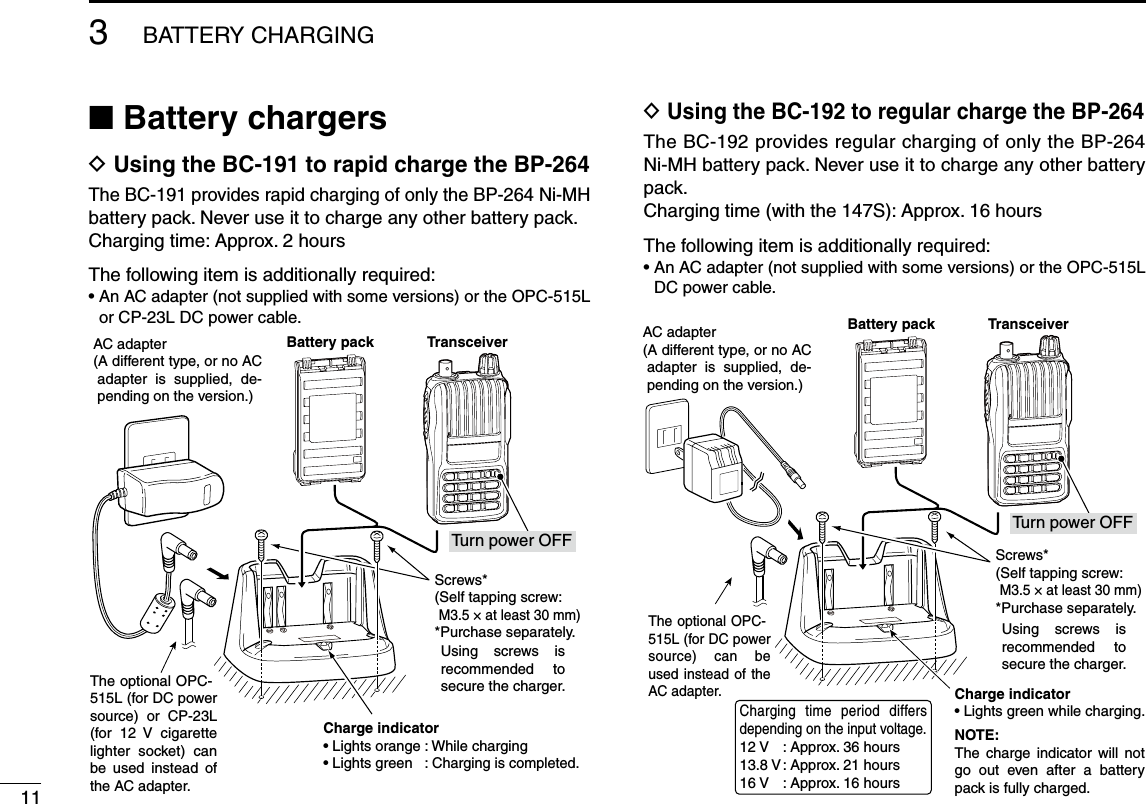 11■ Battery chargersD Using the BC-191 to rapid charge the BP-264The BC-191 provides rapid charging of only the BP-264 Ni-MH battery pack. Never use it to charge any other battery pack.Charging time: Approx. 2 hoursThe following item is additionally required:•  An AC adapter (not supplied with some versions) or the OPC-515L or CP-23L DC power cable.D  Using the BC-192 to regular charge the BP-264The BC-192 provides regular charging of only the BP-264 Ni-MH battery pack. Never use it to charge any other battery pack.Charging time (with the 147S): Approx. 16 hours The following item is additionally required:•  An AC adapter (not supplied with some versions) or the OPC-515L DC power cable. 3BATTERY CHARGINGThe optional OPC-515L (for DC power source)  can  be used instead of  the AC adapter.Charge indicator• Lights green while charging.NOTE:The  charge  indicator  will  not go  out  even  after  a  battery pack is fully charged.AC adapter(A different type, or no AC adapter  is  supplied,  de-pending on the version.)TransceiverTurn power OFFBattery packScrews*(Self tapping screw:M3.5 × at least 30 mm)*Purchase separately.Using  screws  is recommended  to secure the charger.Charging  time  period  differs depending on the input voltage. 12 V  : Approx. 36 hours13.8 V : Approx. 21 hours16 V  : Approx. 16 hoursThe optional OPC-515L (for DC power source)  or  CP-23L (for  12  V  cigarette lighter  socket)  can be  used  instead  of the AC adapter.Charge indicator• Lights orange : While charging• Lights green   : Charging is completed.AC adapter(A different type, or no AC adapter  is  supplied,  de-pending on the version.)TransceiverTurn power OFFBattery packScrews*(Self tapping screw:M3.5 × at least 30 mm)*Purchase separately.Using  screws  is recommended  to secure the charger.