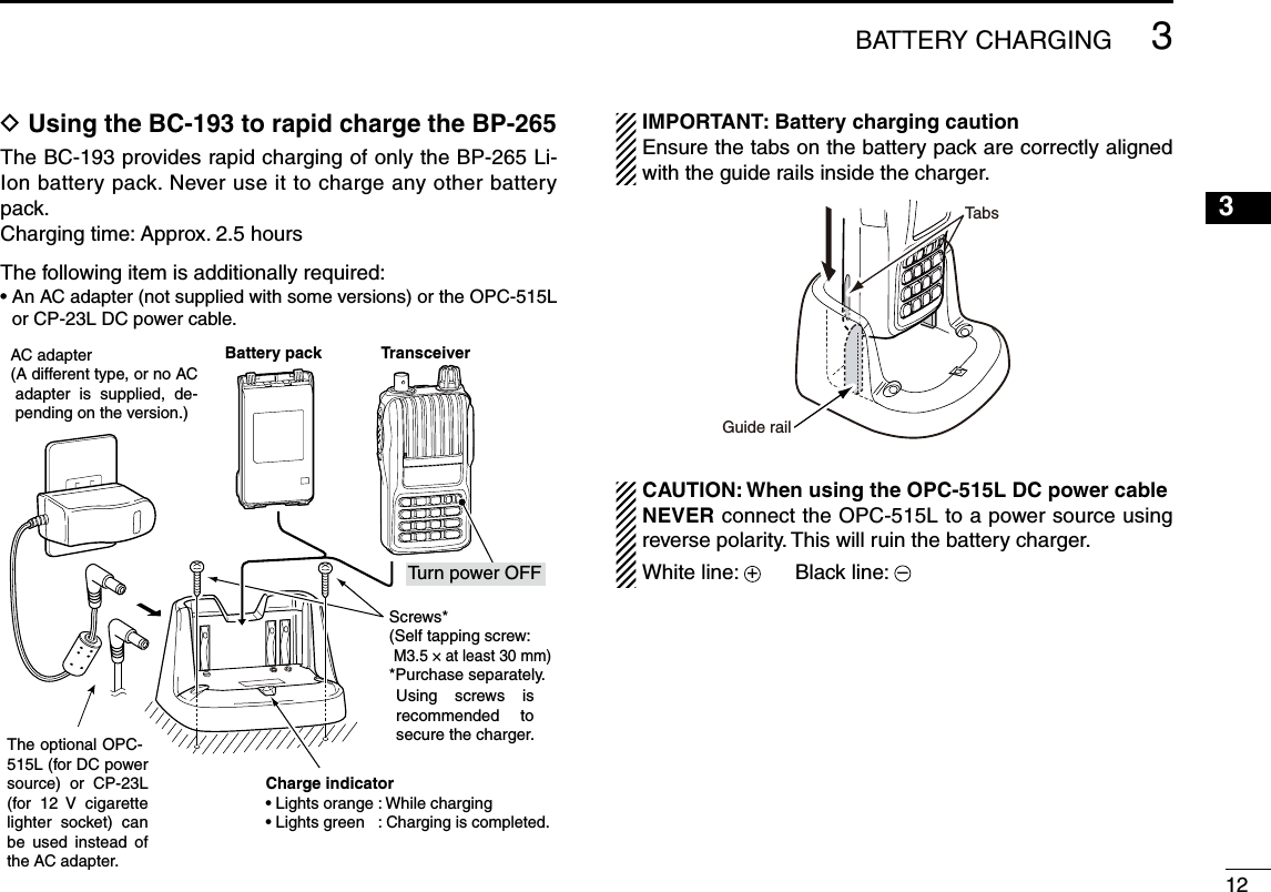 1233BATTERY CHARGINGD Using the BC-193 to rapid charge the BP-265The BC-193 provides rapid charging of only the BP-265 Li-Ion battery pack. Never use it to charge any other battery pack.Charging time: Approx. 2.5 hoursThe following item is additionally required:•  An AC adapter (not supplied with some versions) or the OPC-515L or CP-23L DC power cable.IMPORTANT: Battery charging cautionEnsure the tabs on the battery pack are correctly aligned with the guide rails inside the charger.CAUTION: When using the OPC-515L DC power cableNEVER connect the OPC-515L to a power source using reverse polarity. This will ruin the battery charger. White line: +      Black line: – The optional OPC-515L (for DC power source)  or  CP-23L (for  12  V  cigarette lighter  socket)  can be  used  instead  of the AC adapter.AC adapter(A different type, or no AC adapter  is  supplied,  de-pending on the version.)TransceiverTurn power OFFBattery packScrews*(Self tapping screw:M3.5 × at least 30 mm)*Purchase separately.Using  screws  is recommended  to secure the charger.Charge indicator• Lights orange : While charging• Lights green   : Charging is completed.Guide railTabs1245678910111213141516171819
