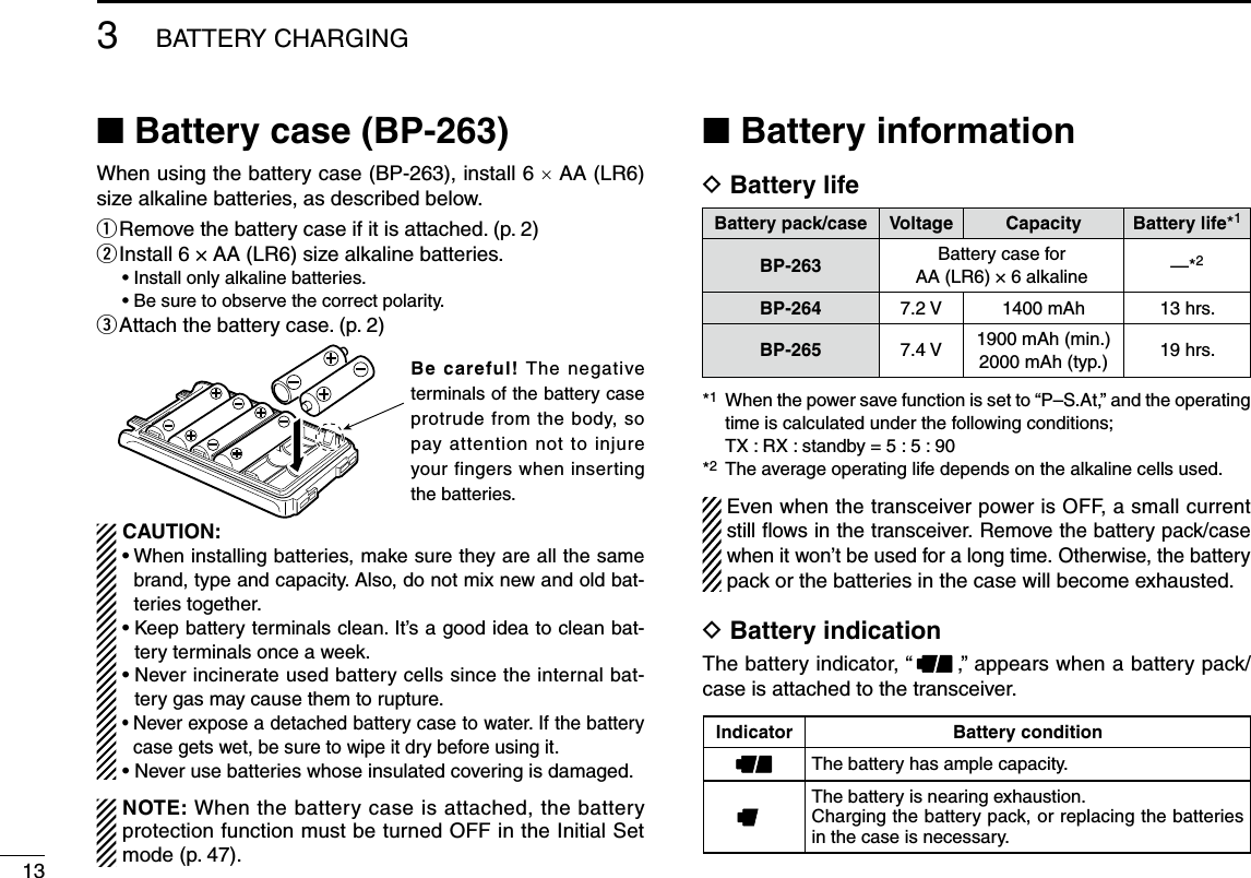 13■ Battery case (BP-263)When using the battery case (BP-263), install 6 × AA (LR6) size alkaline batteries, as described below. q  Remove the battery case if it is attached. (p. 2)w  Install 6 × AA (LR6) size alkaline batteries.• Install only alkaline batteries.• Be sure to observe the correct polarity.e  Attach the battery case. (p. 2) CAUTION:•  When installing batteries, make sure they are all the same brand, type and capacity. Also, do not mix new and old bat-teries together.•  Keep battery terminals clean. It’s a good idea to clean bat-tery terminals once a week.•  Never incinerate used battery cells since the internal bat-tery gas may cause them to rupture.•  Never expose a detached battery case to water. If the battery case gets wet, be sure to wipe it dry before using it.•  Never use batteries whose insulated covering is damaged. NOTE: When the battery case is attached, the battery protection function must be turned OFF in the Initial Set mode (p. 47).■ Battery informationD Battery life  Even when the transceiver power is OFF, a small current still flows in the transceiver. Remove the battery pack/case when it won’t be used for a long time. Otherwise, the battery pack or the batteries in the case will become exhausted.D Battery indicationThe battery indicator, “ ,” appears when a battery pack/case is attached to the transceiver.3BATTERY CHARGINGBattery pack/caseVoltage Capacity Battery life*1BP-263 Battery case for AA (LR6) × 6 alkaline —*2BP-264 7.2 V 1400 mAh 13 hrs.BP-265 7.4 V 1900 mAh (min.)2000 mAh (typ.) 19 hrs.*1   When the power save function is set to “P–S.At,” and the operating time is calculated under the following conditions;  TX : RX : standby = 5 : 5 : 90*2 The average operating life depends on the alkaline cells used.Indicator Battery conditionThe battery has ample capacity. The battery is nearing exhaustion.Charging the battery pack, or replacing the batteries in the case is necessary.Be careful! The negative terminals of the battery case protrude from the body, so pay attention not to injure your fingers when inserting the batteries.
