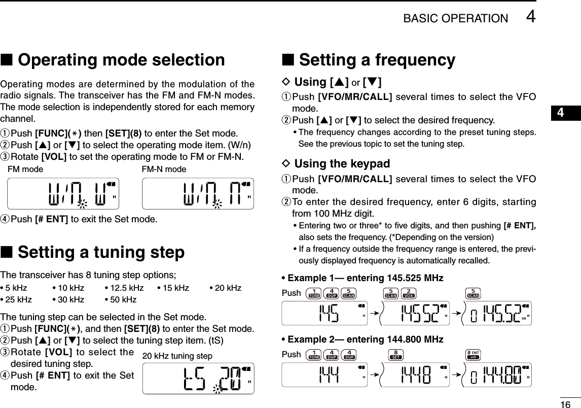164■ Operating mode selectionOperating modes are determined by the modulation of the radio signals. The transceiver has the FM and FM-N modes. The mode selection is independently stored for each memory channel.q Push [FUNC](M) then [SET](8) to enter the Set mode.w Push [] or [] to select the operating mode item. (W/n)e  Rotate [VOL] to set the operating mode to FM or FM-N.r Push [# ENT] to exit the Set mode.■ Setting a tuning stepThe transceiver has 8 tuning step options;• 5 kHz  • 10 kHz  • 12.5 kHz  • 15 kHz  • 20 kHz • 25 kHz  • 30 kHz  • 50 kHzThe tuning step can be selected in the Set mode.q Push [FUNC](M), and then [SET](8) to enter the Set mode.w Push [] or [] to select the tuning step item. (tS)e  Rotate [VOL] to select the desired tuning step.r  Push [# ENT] to exit the Set mode.■ Setting a frequencyD Using [] or []q  Push [VFO/MR/CALL] several times to select the VFO mode.w Push [] or [] to select the desired frequency.•  The frequency changes according to the preset tuning steps. See the previous topic to set the tuning step.D Using the keypadq  Push [VFO/MR/CALL] several times to select the VFO mode.w  To enter the desired frequency, enter 6 digits, starting from 100 MHz digit.•  Entering two or three* to ﬁve digits, and then pushing [# ENT], also sets the frequency. (*Depending on the version)•  If a frequency outside the frequency range is entered, the previ-ously displayed frequency is automatically recalled.•  Example 1— entering 145.525 MHzPush•  Example 2— entering 144.800 MHzPush20 kHz tuning stepFM mode FM-N mode4BASIC OPERATION1235678910111213141516171819