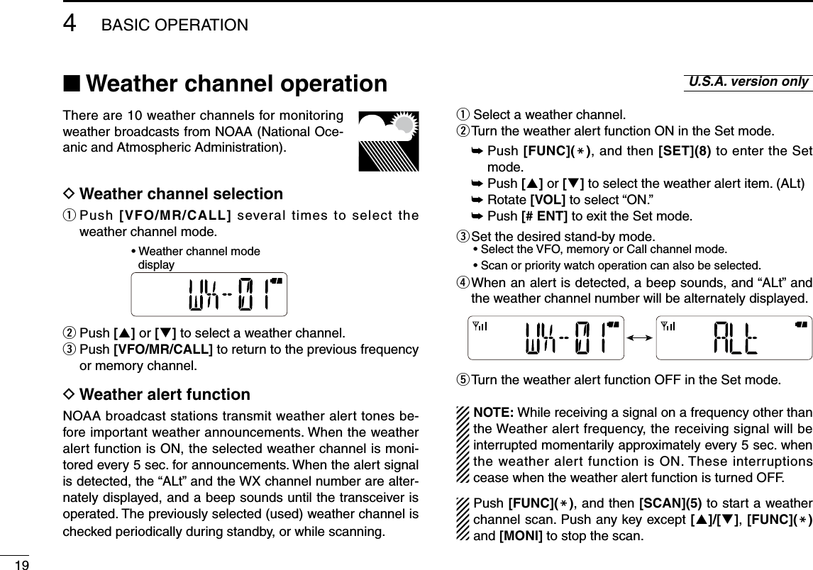 19■ Weather channel operationThere are 10 weather channels for monitoring weather broadcasts from NOAA (National Oce-anic and Atmospheric Administration).D Weather channel selectionq  Push  [VFO/MR/CALL] several times to select the weather channel mode.w Push [] or [] to select a weather channel.e  Push [VFO/MR/CALL] to return to the previous frequency or memory channel.D Weather alert functionNOAA broadcast stations transmit weather alert tones be-fore important weather announcements. When the weather alert function is ON, the selected weather channel is moni-tored every 5 sec. for announcements. When the alert signal is detected, the “ALt” and the WX channel number are alter-nately displayed, and a beep sounds until the transceiver is operated. The previously selected (used) weather channel is checked periodically during standby, or while scanning.q  Select a weather channel.w Turn the weather alert function ON in the Set mode. ➥  Push [FUNC](M), and then [SET](8) to enter the Set mode. ➥  Push [] or [] to select the weather alert item. (ALt) ➥  Rotate [VOL] to select “ON.” ➥  Push [# ENT] to exit the Set mode.e  Set the desired stand-by mode.• Select the VFO, memory or Call channel mode.• Scan or priority watch operation can also be selected.r  When an alert is detected, a beep sounds, and “ALt” and the weather channel number will be alternately displayed.t Turn the weather alert function OFF in the Set mode.NOTE: While receiving a signal on a frequency other than the Weather alert frequency, the receiving signal will be interrupted momentarily approximately every 5 sec. when the weather alert function is ON. These interruptions cease when the weather alert function is turned OFF.Push [FUNC](M), and then [SCAN](5) to start a weather channel scan. Push any key except []/[], [FUNC](M) and [MONI] to stop the scan.U.S.A. version only4BASIC OPERATION• Weather channel mode  display