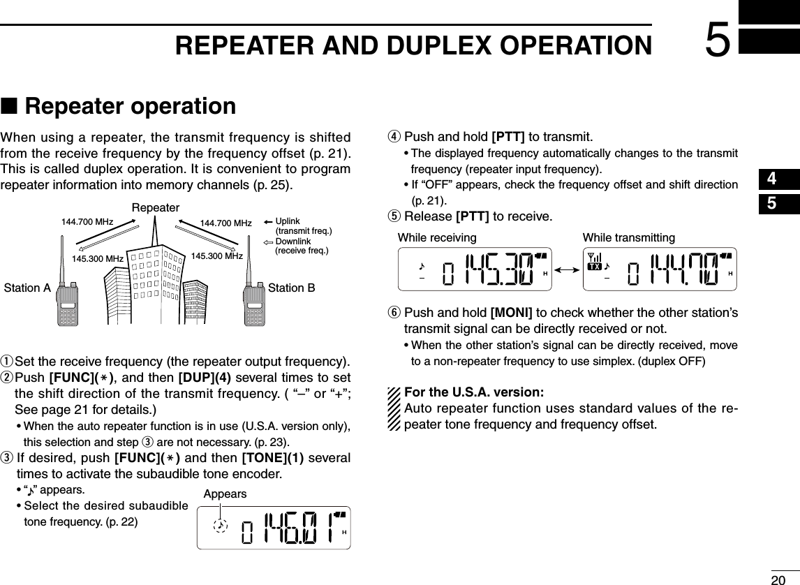 2045■ Repeater operationWhen using a repeater, the transmit frequency is shifted from the receive frequency by the frequency offset (p. 21). This is called duplex operation. It is convenient to program repeater information into memory channels (p. 25).q  Set the receive frequency (the repeater output frequency).w  Push [FUNC](M), and then [DUP](4) several times to set the shift direction of the transmit frequency. ( “–” or “+”; See page 21 for details.)•  When the auto repeater function is in use (U.S.A. version only), this selection and step e are not necessary. (p. 23).e   If desired, push [FUNC](M) and then [TONE](1) several times to activate the subaudible tone encoder.  • “ ” appears.  •  Select the desired subaudible tone frequency. (p. 22)r   Push and hold [PTT] to transmit.•  The displayed frequency automatically changes to the transmit frequency (repeater input frequency).•  If “OFF” appears, check the frequency offset and shift direction (p. 21).t  Release [PTT] to receive.y  Push and hold [MONI] to check whether the other station’s transmit signal can be directly received or not.•  When the other station’s signal can be directly received, move to a non-repeater frequency to use simplex. (duplex OFF)For the U.S.A. version:Auto repeater function uses standard values of the re-peater tone frequency and frequency offset.Station A Station BRepeater145.300 MHz144.700 MHz 144.700 MHz145.300 MHzUplinkDownlink(transmit freq.)(receive freq.)5REPEATER AND DUPLEX OPERATIONAppearsWhile receiving While transmitting123678910111213141516171819